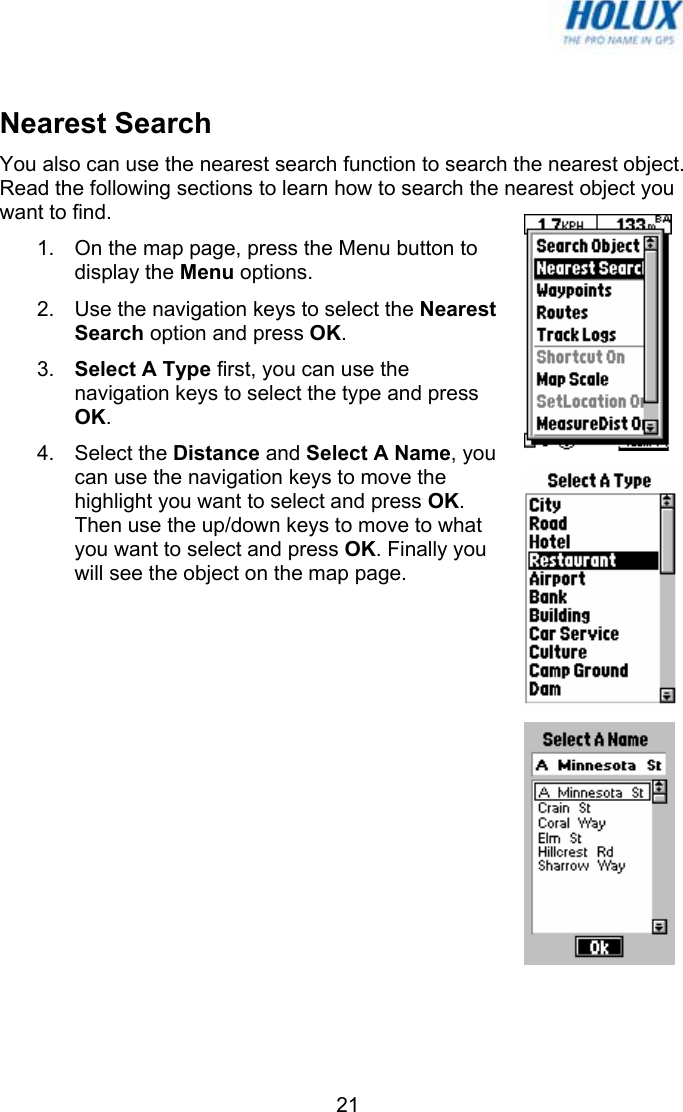   21  Nearest Search You also can use the nearest search function to search the nearest object. Read the following sections to learn how to search the nearest object you want to find. 1.  On the map page, press the Menu button to display the Menu options. 2.  Use the navigation keys to select the Nearest Search option and press OK. 3.  Select A Type first, you can use the navigation keys to select the type and press OK. 4. Select the Distance and Select A Name, you can use the navigation keys to move the highlight you want to select and press OK. Then use the up/down keys to move to what you want to select and press OK. Finally you will see the object on the map page.  