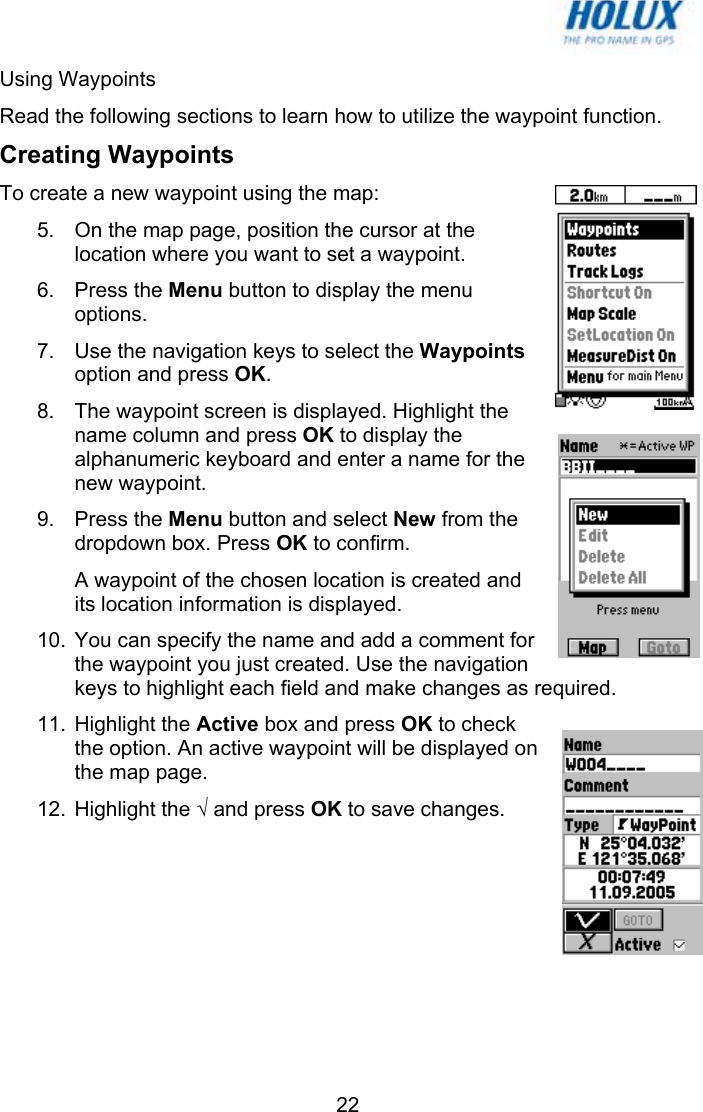   22Using Waypoints Read the following sections to learn how to utilize the waypoint function. Creating Waypoints To create a new waypoint using the map: 5.  On the map page, position the cursor at the location where you want to set a waypoint. 6. Press the Menu button to display the menu options. 7.  Use the navigation keys to select the Waypoints option and press OK. 8.  The waypoint screen is displayed. Highlight the name column and press OK to display the alphanumeric keyboard and enter a name for the new waypoint. 9. Press the Menu button and select New from the dropdown box. Press OK to confirm. A waypoint of the chosen location is created and its location information is displayed. 10.  You can specify the name and add a comment for the waypoint you just created. Use the navigation keys to highlight each field and make changes as required. 11. Highlight the Active box and press OK to check the option. An active waypoint will be displayed on the map page. 12. Highlight the √ and press OK to save changes. 