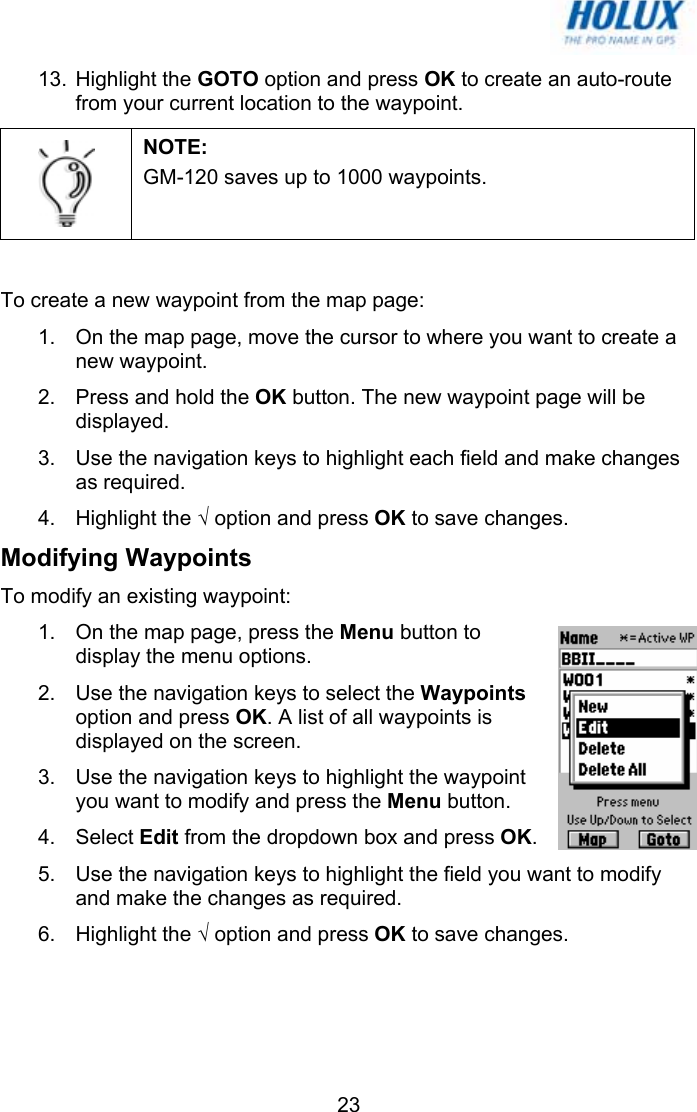   2313. Highlight the GOTO option and press OK to create an auto-route from your current location to the waypoint.  NOTE:  GM-120 saves up to 1000 waypoints.  To create a new waypoint from the map page: 1.  On the map page, move the cursor to where you want to create a new waypoint. 2.  Press and hold the OK button. The new waypoint page will be displayed. 3.  Use the navigation keys to highlight each field and make changes as required. 4. Highlight the √ option and press OK to save changes. Modifying Waypoints To modify an existing waypoint: 1.  On the map page, press the Menu button to display the menu options. 2.  Use the navigation keys to select the Waypoints option and press OK. A list of all waypoints is displayed on the screen.  3.  Use the navigation keys to highlight the waypoint you want to modify and press the Menu button.  4. Select Edit from the dropdown box and press OK.  5.  Use the navigation keys to highlight the field you want to modify and make the changes as required. 6. Highlight the √ option and press OK to save changes. 