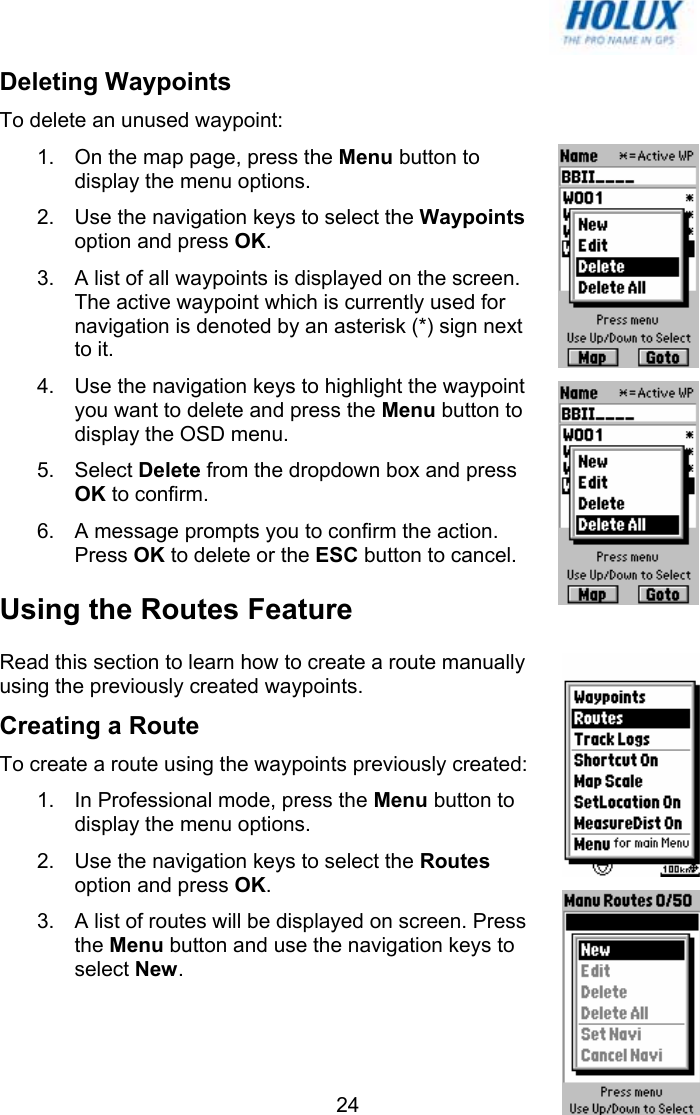   24Deleting Waypoints To delete an unused waypoint: 1.  On the map page, press the Menu button to display the menu options. 2.  Use the navigation keys to select the Waypoints option and press OK. 3.  A list of all waypoints is displayed on the screen. The active waypoint which is currently used for navigation is denoted by an asterisk (*) sign next to it. 4.  Use the navigation keys to highlight the waypoint you want to delete and press the Menu button to display the OSD menu.  5. Select Delete from the dropdown box and press OK to confirm.  6.  A message prompts you to confirm the action. Press OK to delete or the ESC button to cancel. Using the Routes Feature Read this section to learn how to create a route manually using the previously created waypoints. Creating a Route  To create a route using the waypoints previously created: 1.  In Professional mode, press the Menu button to display the menu options. 2.  Use the navigation keys to select the Routes option and press OK. 3.  A list of routes will be displayed on screen. Press the Menu button and use the navigation keys to select New. 