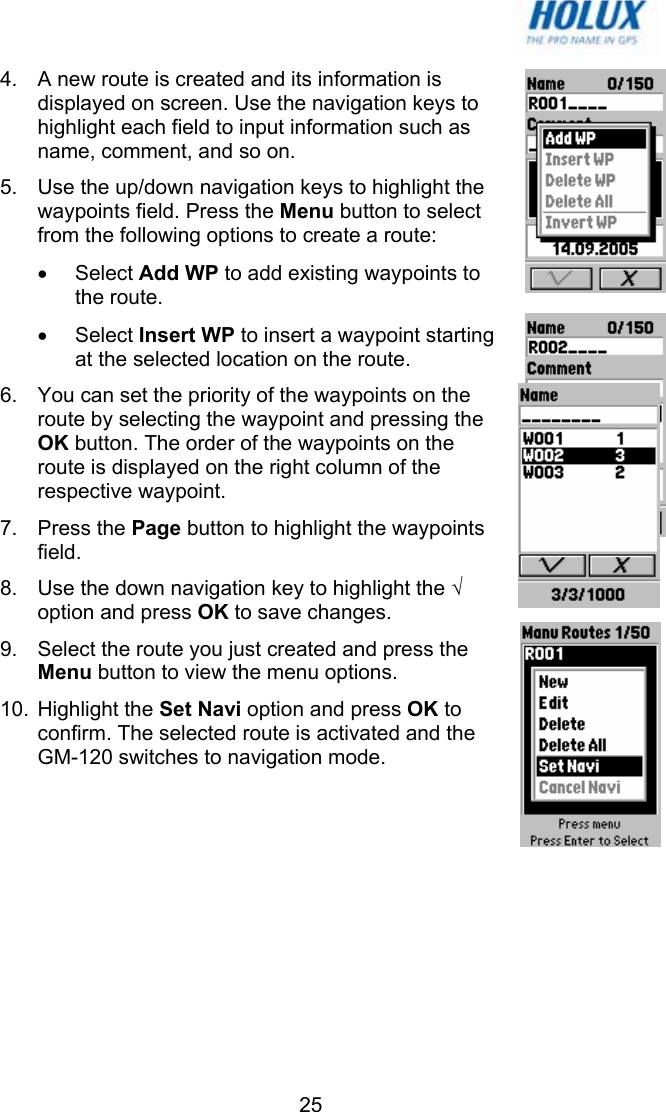   254.  A new route is created and its information is displayed on screen. Use the navigation keys to highlight each field to input information such as name, comment, and so on. 5.  Use the up/down navigation keys to highlight the waypoints field. Press the Menu button to select from the following options to create a route: • Select Add WP to add existing waypoints to the route. • Select Insert WP to insert a waypoint starting at the selected location on the route. 6.  You can set the priority of the waypoints on the route by selecting the waypoint and pressing the OK button. The order of the waypoints on the route is displayed on the right column of the respective waypoint. 7. Press the Page button to highlight the waypoints field. 8.  Use the down navigation key to highlight the √ option and press OK to save changes. 9.  Select the route you just created and press the Menu button to view the menu options. 10. Highlight the Set Navi option and press OK to confirm. The selected route is activated and the GM-120 switches to navigation mode.  