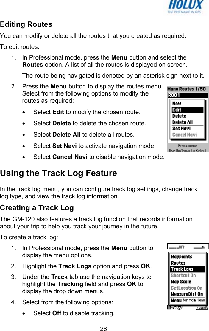   26Editing Routes You can modify or delete all the routes that you created as required.  To edit routes: 1.  In Professional mode, press the Menu button and select the Routes option. A list of all the routes is displayed on screen. The route being navigated is denoted by an asterisk sign next to it. 2. Press the Menu button to display the routes menu. Select from the following options to modify the routes as required: • Select Edit to modify the chosen route. • Select Delete to delete the chosen route. • Select Delete All to delete all routes. • Select Set Navi to activate navigation mode. • Select Cancel Navi to disable navigation mode. Using the Track Log Feature In the track log menu, you can configure track log settings, change track log type, and view the track log information. Creating a Track Log The GM-120 also features a track log function that records information about your trip to help you track your journey in the future.  To create a track log: 1.  In Professional mode, press the Menu button to display the menu options.  2. Highlight the Track Logs option and press OK. 3. Under the Track tab use the navigation keys to highlight the Tracking field and press OK to display the drop down menus. 4.  Select from the following options: • Select Off to disable tracking. 