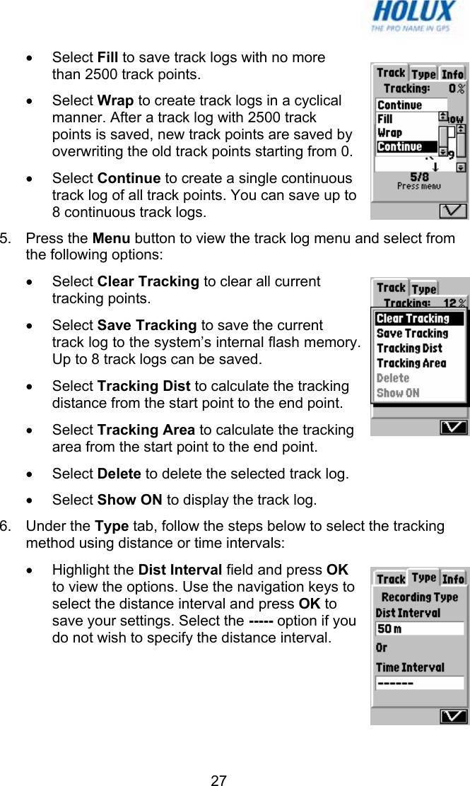   27• Select Fill to save track logs with no more than 2500 track points. • Select Wrap to create track logs in a cyclical manner. After a track log with 2500 track points is saved, new track points are saved by overwriting the old track points starting from 0. • Select Continue to create a single continuous track log of all track points. You can save up to 8 continuous track logs.  5. Press the Menu button to view the track log menu and select from the following options: • Select Clear Tracking to clear all current tracking points. • Select Save Tracking to save the current track log to the system’s internal flash memory. Up to 8 track logs can be saved. • Select Tracking Dist to calculate the tracking distance from the start point to the end point. • Select Tracking Area to calculate the tracking area from the start point to the end point. • Select Delete to delete the selected track log. • Select Show ON to display the track log. 6. Under the Type tab, follow the steps below to select the tracking method using distance or time intervals: • Highlight the Dist Interval field and press OK to view the options. Use the navigation keys to select the distance interval and press OK to save your settings. Select the ----- option if you do not wish to specify the distance interval. 