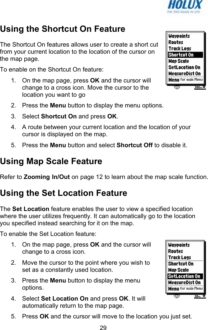   29Using the Shortcut On Feature The Shortcut On features allows user to create a short cut from your current location to the location of the cursor on the map page. To enable on the Shortcut On feature: 1.  On the map page, press OK and the cursor will change to a cross icon. Move the cursor to the location you want to go 2. Press the Menu button to display the menu options. 3. Select Shortcut On and press OK. 4.  A route between your current location and the location of your cursor is displayed on the map. 5. Press the Menu button and select Shortcut Off to disable it. Using Map Scale Feature Refer to Zooming In/Out on page 12 to learn about the map scale function. Using the Set Location Feature The Set Location feature enables the user to view a specified location where the user utilizes frequently. It can automatically go to the location you specified instead searching for it on the map. To enable the Set Location feature: 1.  On the map page, press OK and the cursor will change to a cross icon. 2.  Move the cursor to the point where you wish to set as a constantly used location. 3. Press the Menu button to display the menu options. 4. Select Set Location On and press OK. It will automatically return to the map page. 5. Press OK and the cursor will move to the location you just set. 