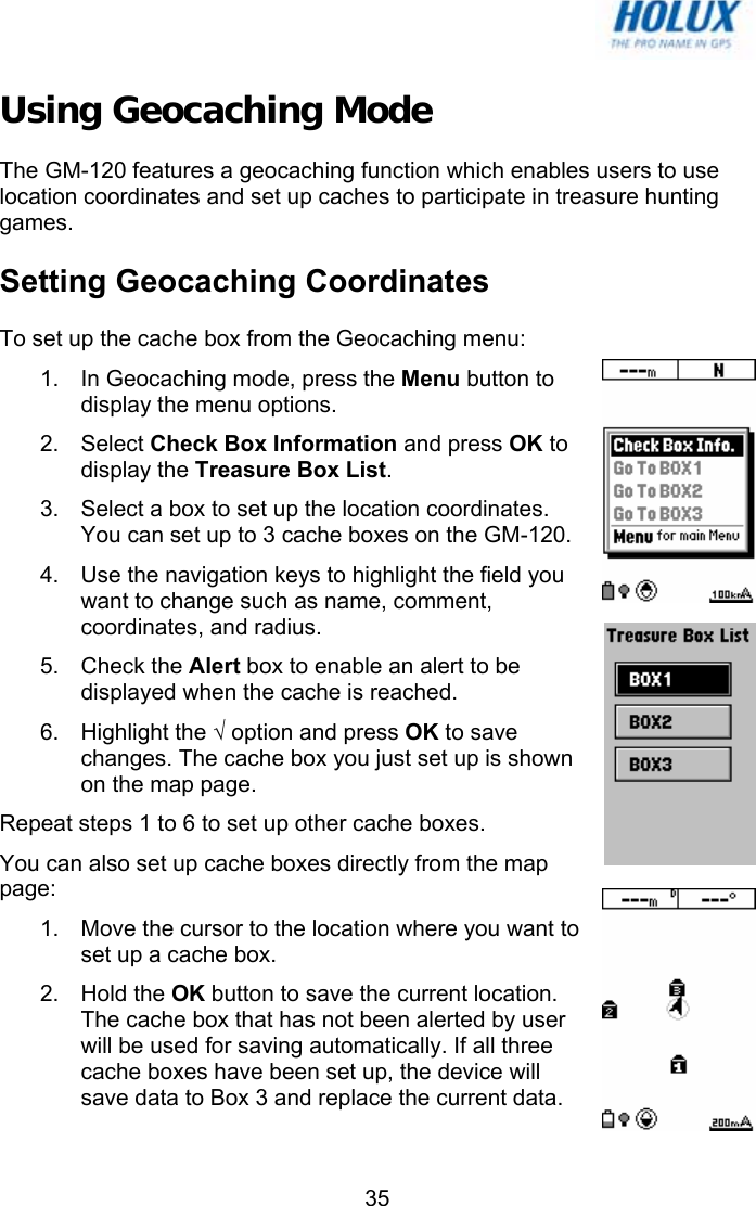   35Using Geocaching Mode The GM-120 features a geocaching function which enables users to use location coordinates and set up caches to participate in treasure hunting games. Setting Geocaching Coordinates To set up the cache box from the Geocaching menu: 1.  In Geocaching mode, press the Menu button to display the menu options. 2. Select Check Box Information and press OK to display the Treasure Box List. 3.  Select a box to set up the location coordinates. You can set up to 3 cache boxes on the GM-120. 4.  Use the navigation keys to highlight the field you want to change such as name, comment, coordinates, and radius.  5. Check the Alert box to enable an alert to be displayed when the cache is reached. 6. Highlight the √ option and press OK to save changes. The cache box you just set up is shown on the map page. Repeat steps 1 to 6 to set up other cache boxes. You can also set up cache boxes directly from the map page: 1.  Move the cursor to the location where you want to set up a cache box. 2. Hold the OK button to save the current location. The cache box that has not been alerted by user will be used for saving automatically. If all three cache boxes have been set up, the device will save data to Box 3 and replace the current data. 