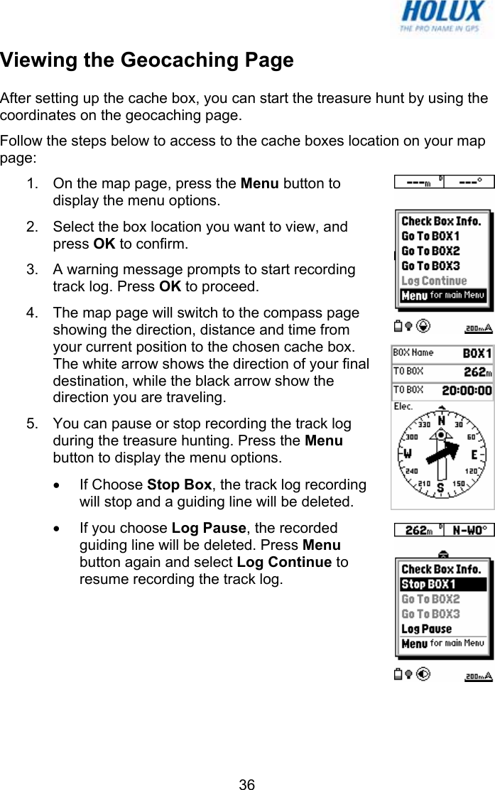   36Viewing the Geocaching Page After setting up the cache box, you can start the treasure hunt by using the coordinates on the geocaching page. Follow the steps below to access to the cache boxes location on your map page: 1.  On the map page, press the Menu button to display the menu options.  2.  Select the box location you want to view, and press OK to confirm.  3.  A warning message prompts to start recording track log. Press OK to proceed. 4.  The map page will switch to the compass page showing the direction, distance and time from your current position to the chosen cache box. The white arrow shows the direction of your final destination, while the black arrow show the direction you are traveling. 5.  You can pause or stop recording the track log during the treasure hunting. Press the Menu button to display the menu options.  • If Choose Stop Box, the track log recording will stop and a guiding line will be deleted. •  If you choose Log Pause, the recorded guiding line will be deleted. Press Menu button again and select Log Continue to resume recording the track log. 