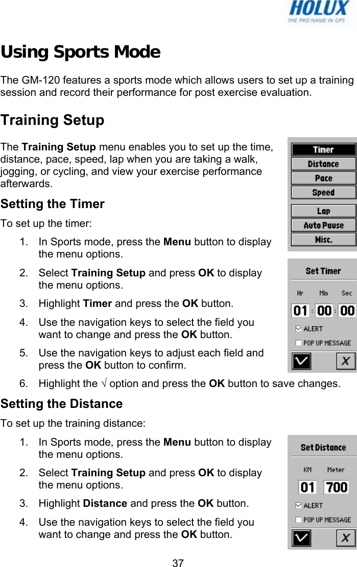   37Using Sports Mode The GM-120 features a sports mode which allows users to set up a training session and record their performance for post exercise evaluation. Training Setup The Training Setup menu enables you to set up the time, distance, pace, speed, lap when you are taking a walk, jogging, or cycling, and view your exercise performance afterwards. Setting the Timer To set up the timer: 1.  In Sports mode, press the Menu button to display the menu options.  2. Select Training Setup and press OK to display the menu options.  3. Highlight Timer and press the OK button. 4.  Use the navigation keys to select the field you want to change and press the OK button. 5.  Use the navigation keys to adjust each field and press the OK button to confirm. 6. Highlight the √ option and press the OK button to save changes. Setting the Distance To set up the training distance: 1.  In Sports mode, press the Menu button to display the menu options.  2. Select Training Setup and press OK to display the menu options.  3. Highlight Distance and press the OK button. 4.  Use the navigation keys to select the field you want to change and press the OK button. 