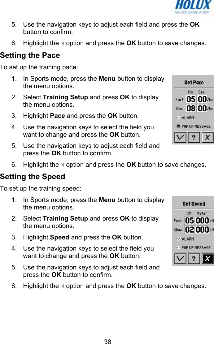   385.  Use the navigation keys to adjust each field and press the OK button to confirm. 6. Highlight the √ option and press the OK button to save changes. Setting the Pace To set up the training pace: 1.  In Sports mode, press the Menu button to display the menu options.  2. Select Training Setup and press OK to display the menu options.  3. Highlight Pace and press the OK button. 4.  Use the navigation keys to select the field you want to change and press the OK button. 5.  Use the navigation keys to adjust each field and press the OK button to confirm. 6. Highlight the √ option and press the OK button to save changes. Setting the Speed To set up the training speed: 1.  In Sports mode, press the Menu button to display the menu options.  2. Select Training Setup and press OK to display the menu options.  3. Highlight Speed and press the OK button. 4.  Use the navigation keys to select the field you want to change and press the OK button. 5.  Use the navigation keys to adjust each field and press the OK button to confirm. 6. Highlight the √ option and press the OK button to save changes. 