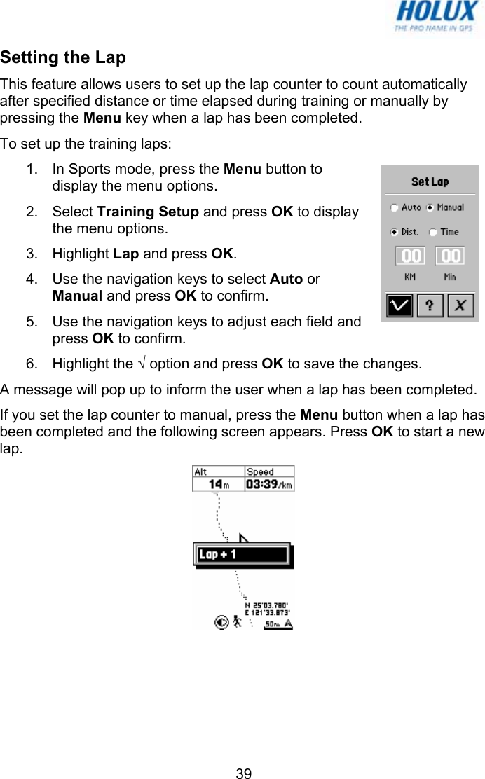   39Setting the Lap This feature allows users to set up the lap counter to count automatically after specified distance or time elapsed during training or manually by pressing the Menu key when a lap has been completed.  To set up the training laps: 1.  In Sports mode, press the Menu button to display the menu options.  2. Select Training Setup and press OK to display the menu options.  3. Highlight Lap and press OK. 4.  Use the navigation keys to select Auto or Manual and press OK to confirm.  5.  Use the navigation keys to adjust each field and press OK to confirm. 6. Highlight the √ option and press OK to save the changes. A message will pop up to inform the user when a lap has been completed.  If you set the lap counter to manual, press the Menu button when a lap has been completed and the following screen appears. Press OK to start a new lap.  