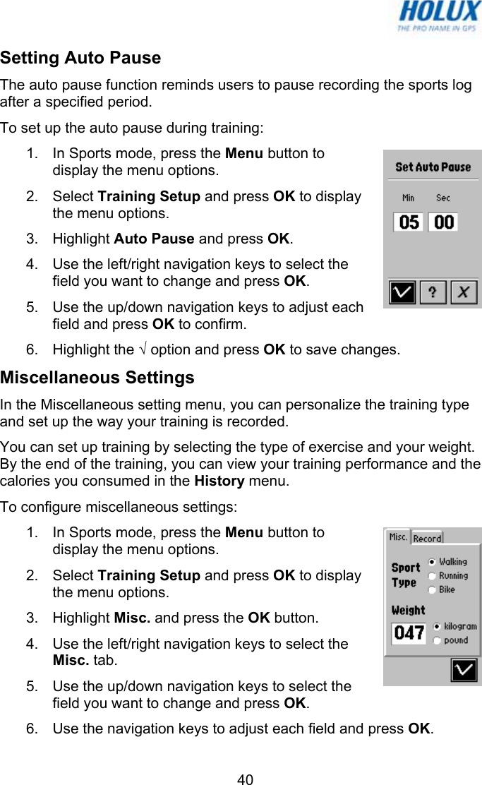   40Setting Auto Pause The auto pause function reminds users to pause recording the sports log after a specified period. To set up the auto pause during training: 1.  In Sports mode, press the Menu button to display the menu options.  2. Select Training Setup and press OK to display the menu options.  3. Highlight Auto Pause and press OK. 4.  Use the left/right navigation keys to select the field you want to change and press OK. 5.  Use the up/down navigation keys to adjust each field and press OK to confirm. 6. Highlight the √ option and press OK to save changes. Miscellaneous Settings In the Miscellaneous setting menu, you can personalize the training type and set up the way your training is recorded. You can set up training by selecting the type of exercise and your weight. By the end of the training, you can view your training performance and the calories you consumed in the History menu. To configure miscellaneous settings: 1.  In Sports mode, press the Menu button to display the menu options.  2. Select Training Setup and press OK to display the menu options.  3. Highlight Misc. and press the OK button. 4.  Use the left/right navigation keys to select the Misc. tab. 5.  Use the up/down navigation keys to select the field you want to change and press OK. 6.  Use the navigation keys to adjust each field and press OK. 