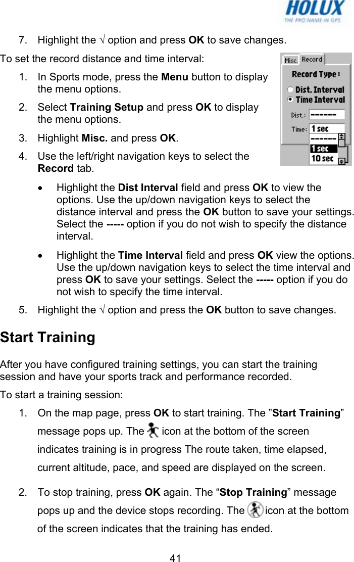   417. Highlight the √ option and press OK to save changes. To set the record distance and time interval: 1.  In Sports mode, press the Menu button to display the menu options.  2. Select Training Setup and press OK to display the menu options.  3. Highlight Misc. and press OK. 4.  Use the left/right navigation keys to select the Record tab. • Highlight the Dist Interval field and press OK to view the options. Use the up/down navigation keys to select the distance interval and press the OK button to save your settings. Select the ----- option if you do not wish to specify the distance interval. • Highlight the Time Interval field and press OK view the options. Use the up/down navigation keys to select the time interval and press OK to save your settings. Select the ----- option if you do not wish to specify the time interval. 5. Highlight the √ option and press the OK button to save changes. Start Training After you have configured training settings, you can start the training session and have your sports track and performance recorded. To start a training session: 1.  On the map page, press OK to start training. The ”Start Training” message pops up. The      icon at the bottom of the screen indicates training is in progress The route taken, time elapsed, current altitude, pace, and speed are displayed on the screen. 2.  To stop training, press OK again. The “Stop Training” message pops up and the device stops recording. The       icon at the bottom of the screen indicates that the training has ended. 