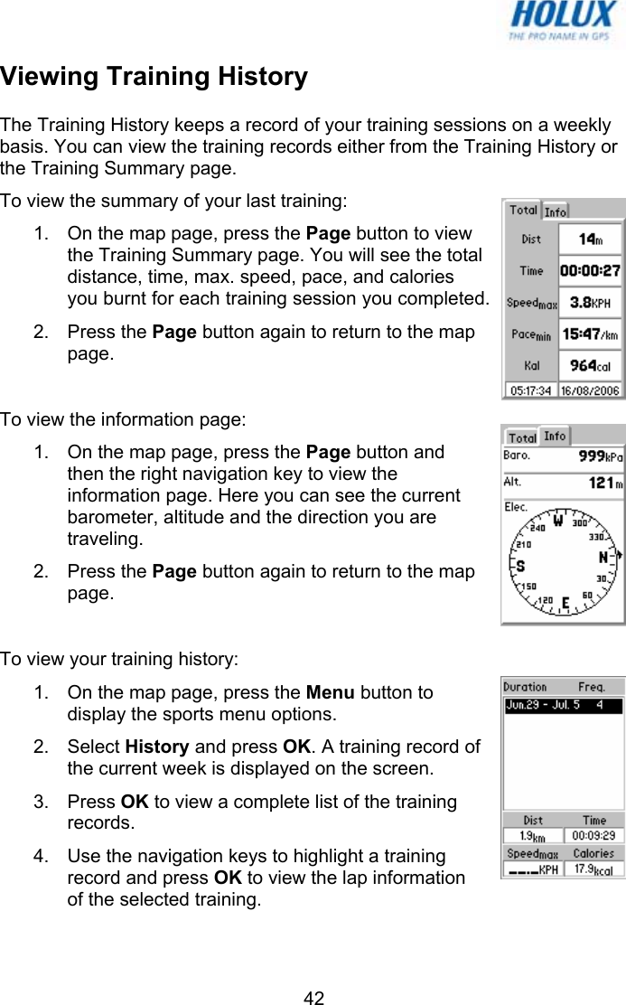   42Viewing Training History The Training History keeps a record of your training sessions on a weekly basis. You can view the training records either from the Training History or the Training Summary page. To view the summary of your last training: 1.  On the map page, press the Page button to view the Training Summary page. You will see the total distance, time, max. speed, pace, and calories you burnt for each training session you completed. 2. Press the Page button again to return to the map page.  To view the information page: 1.  On the map page, press the Page button and then the right navigation key to view the information page. Here you can see the current barometer, altitude and the direction you are traveling.  2. Press the Page button again to return to the map page.  To view your training history: 1.  On the map page, press the Menu button to display the sports menu options. 2. Select History and press OK. A training record of the current week is displayed on the screen. 3. Press OK to view a complete list of the training records. 4.  Use the navigation keys to highlight a training record and press OK to view the lap information of the selected training. 