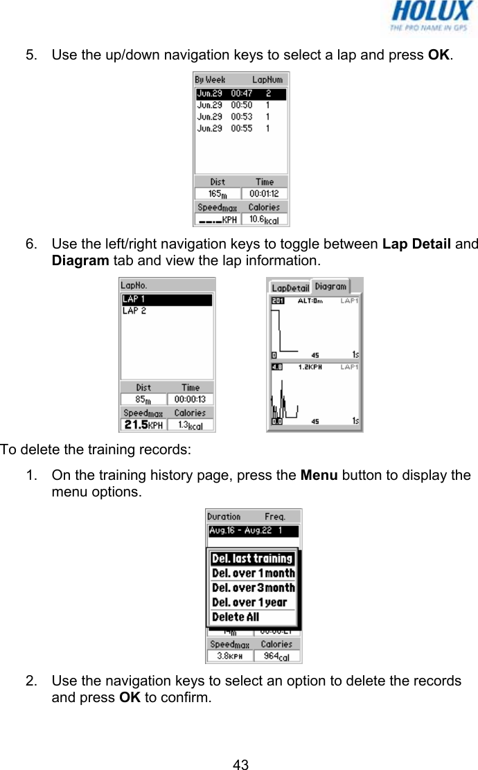   435.  Use the up/down navigation keys to select a lap and press OK.  6.  Use the left/right navigation keys to toggle between Lap Detail and Diagram tab and view the lap information.     To delete the training records: 1.  On the training history page, press the Menu button to display the menu options.  2.  Use the navigation keys to select an option to delete the records and press OK to confirm.  