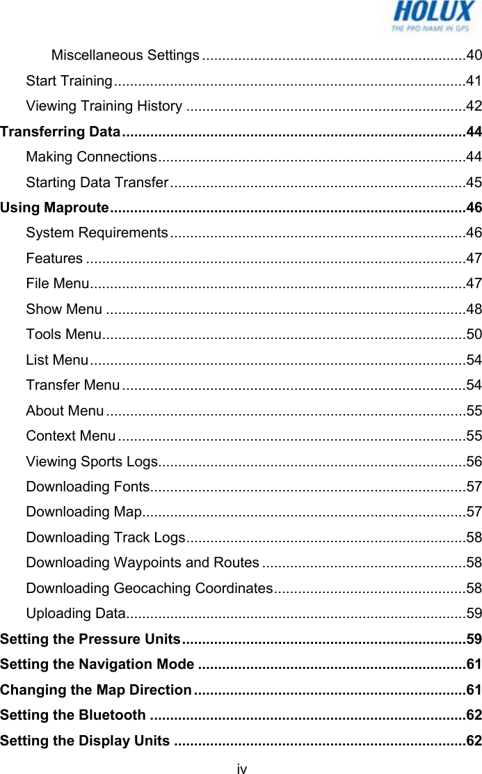   ivMiscellaneous Settings ..................................................................40 Start Training........................................................................................41 Viewing Training History ......................................................................42 Transferring Data......................................................................................44 Making Connections.............................................................................44 Starting Data Transfer..........................................................................45 Using Maproute.........................................................................................46 System Requirements ..........................................................................46 Features ...............................................................................................47 File Menu..............................................................................................47 Show Menu ..........................................................................................48 Tools Menu...........................................................................................50 List Menu..............................................................................................54 Transfer Menu ......................................................................................54 About Menu ..........................................................................................55 Context Menu .......................................................................................55 Viewing Sports Logs.............................................................................56 Downloading Fonts...............................................................................57 Downloading Map.................................................................................57 Downloading Track Logs......................................................................58 Downloading Waypoints and Routes ...................................................58 Downloading Geocaching Coordinates................................................58 Uploading Data.....................................................................................59 Setting the Pressure Units.......................................................................59 Setting the Navigation Mode ...................................................................61 Changing the Map Direction ....................................................................61 Setting the Bluetooth ...............................................................................62 Setting the Display Units .........................................................................62 