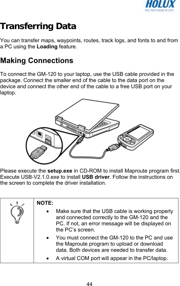   44Transferring Data You can transfer maps, waypoints, routes, track logs, and fonts to and from a PC using the Loading feature. Making Connections To connect the GM-120 to your laptop, use the USB cable provided in the package. Connect the smaller end of the cable to the data port on the device and connect the other end of the cable to a free USB port on your laptop.  Please execute the setup.exe in CD-ROM to install Maproute program first. Execute USB-V2.1.0.exe to install USB driver. Follow the instructions on the screen to complete the driver installation.   NOTE:  •  Make sure that the USB cable is working properly and connected correctly to the GM-120 and the PC. If not, an error message will be displayed on the PC’s screen. •  You must connect the GM-120 to the PC and use the Maproute program to upload or download data. Both devices are needed to transfer data. •  A virtual COM port will appear in the PC/laptop.  
