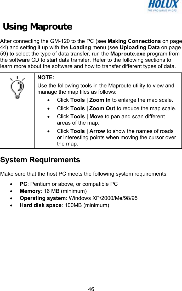   46 Using Maproute After connecting the GM-120 to the PC (see Making Connections on page 44) and setting it up with the Loading menu (see Uploading Data on page 59) to select the type of data transfer, run the Maproute.exe program from the software CD to start data transfer. Refer to the following sections to learn more about the software and how to transfer different types of data.  NOTE:  Use the following tools in the Maproute utility to view and manage the map files as follows: • Click Tools | Zoom In to enlarge the map scale. • Click Tools | Zoom Out to reduce the map scale. • Click Tools | Move to pan and scan different areas of the map. • Click Tools | Arrow to show the names of roads or interesting points when moving the cursor over the map. System Requirements Make sure that the host PC meets the following system requirements: • PC: Pentium or above, or compatible PC • Memory: 16 MB (minimum) • Operating system: Windows XP/2000/Me/98/95 • Hard disk space: 100MB (minimum) 
