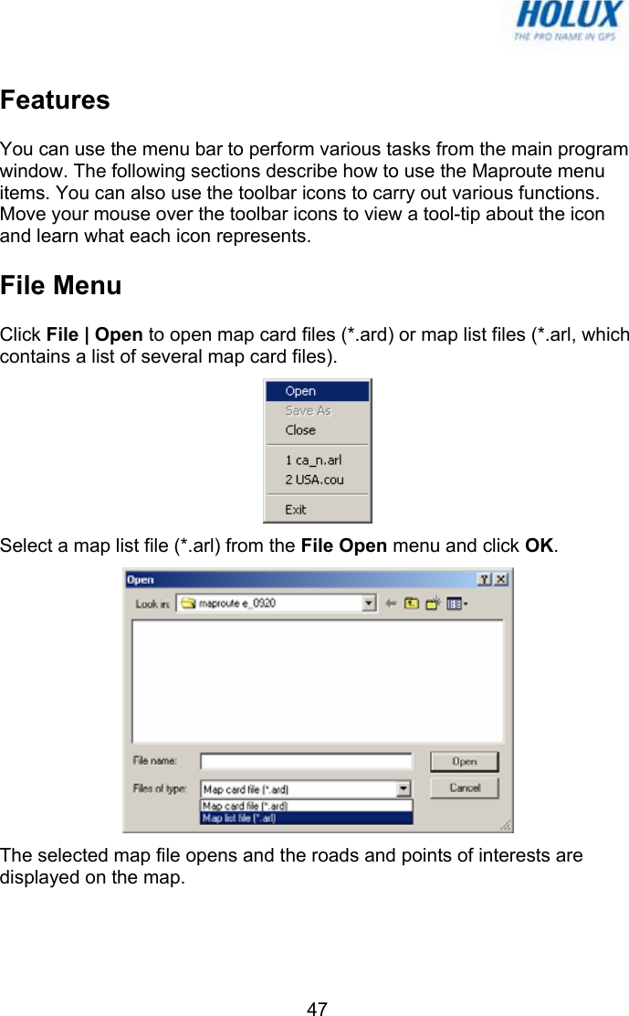   47Features You can use the menu bar to perform various tasks from the main program window. The following sections describe how to use the Maproute menu items. You can also use the toolbar icons to carry out various functions. Move your mouse over the toolbar icons to view a tool-tip about the icon and learn what each icon represents. File Menu Click File | Open to open map card files (*.ard) or map list files (*.arl, which contains a list of several map card files).  Select a map list file (*.arl) from the File Open menu and click OK.  The selected map file opens and the roads and points of interests are displayed on the map. 