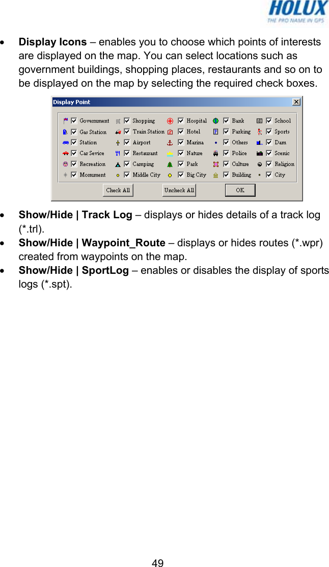   49• Display Icons – enables you to choose which points of interests are displayed on the map. You can select locations such as government buildings, shopping places, restaurants and so on to be displayed on the map by selecting the required check boxes.  • Show/Hide | Track Log – displays or hides details of a track log (*.trl). • Show/Hide | Waypoint_Route – displays or hides routes (*.wpr) created from waypoints on the map. • Show/Hide | SportLog – enables or disables the display of sports logs (*.spt). 