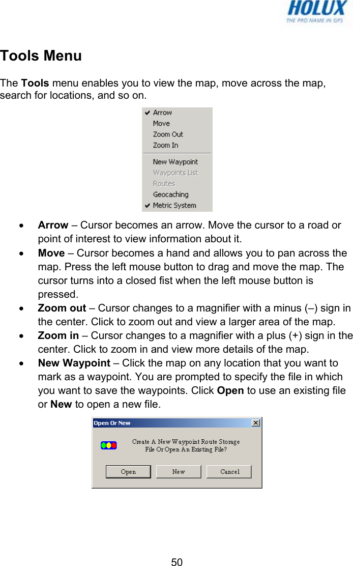   50Tools Menu The Tools menu enables you to view the map, move across the map, search for locations, and so on.  • Arrow – Cursor becomes an arrow. Move the cursor to a road or point of interest to view information about it. • Move – Cursor becomes a hand and allows you to pan across the map. Press the left mouse button to drag and move the map. The cursor turns into a closed fist when the left mouse button is pressed. • Zoom out – Cursor changes to a magnifier with a minus (–) sign in the center. Click to zoom out and view a larger area of the map. • Zoom in – Cursor changes to a magnifier with a plus (+) sign in the center. Click to zoom in and view more details of the map. • New Waypoint – Click the map on any location that you want to mark as a waypoint. You are prompted to specify the file in which you want to save the waypoints. Click Open to use an existing file or New to open a new file.  