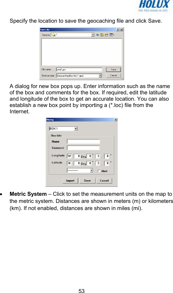   53Specify the location to save the geocaching file and click Save.  A dialog for new box pops up. Enter information such as the name of the box and comments for the box. If required, edit the latitude and longitude of the box to get an accurate location. You can also establish a new box point by importing a (*.loc) file from the Internet.  • Metric System – Click to set the measurement units on the map to the metric system. Distances are shown in meters (m) or kilometers (km). If not enabled, distances are shown in miles (mi). 