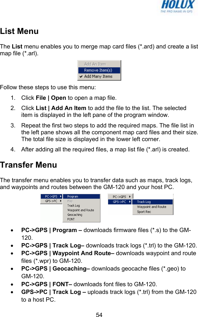   54List Menu The List menu enables you to merge map card files (*.ard) and create a list map file (*.arl).  Follow these steps to use this menu: 1. Click File | Open to open a map file. 2. Click List | Add An Item to add the file to the list. The selected item is displayed in the left pane of the program window. 3.  Repeat the first two steps to add the required maps. The file list in the left pane shows all the component map card files and their size. The total file size is displayed in the lower left corner. 4.  After adding all the required files, a map list file (*.arl) is created.  Transfer Menu The transfer menu enables you to transfer data such as maps, track logs, and waypoints and routes between the GM-120 and your host PC.  • PC-&gt;GPS | Program – downloads firmware files (*.s) to the GM-120. • PC-&gt;GPS | Track Log– downloads track logs (*.trl) to the GM-120. • PC-&gt;GPS | Waypoint And Route– downloads waypoint and route files (*.wpr) to GM-120. • PC-&gt;GPS | Geocaching– downloads geocache files (*.geo) to GM-120. • PC-&gt;GPS | FONT– downloads font files to GM-120. • GPS-&gt;PC | Track Log – uploads track logs (*.trl) from the GM-120 to a host PC. 