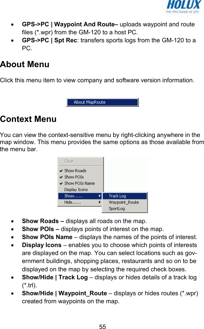   55• GPS-&gt;PC | Waypoint And Route– uploads waypoint and route files (*.wpr) from the GM-120 to a host PC. • GPS-&gt;PC | Spt Rec: transfers sports logs from the GM-120 to a PC. About Menu Click this menu item to view company and software version information.   Context Menu You can view the context-sensitive menu by right-clicking anywhere in the map window. This menu provides the same options as those available from the menu bar.  • Show Roads – displays all roads on the map. • Show POIs – displays points of interest on the map. • Show POIs Name – displays the names of the points of interest. • Display Icons – enables you to choose which points of interests are displayed on the map. You can select locations such as gov-ernment buildings, shopping places, restaurants and so on to be displayed on the map by selecting the required check boxes. • Show/Hide | Track Log – displays or hides details of a track log (*.trl). • Show/Hide | Waypoint_Route – displays or hides routes (*.wpr) created from waypoints on the map. 