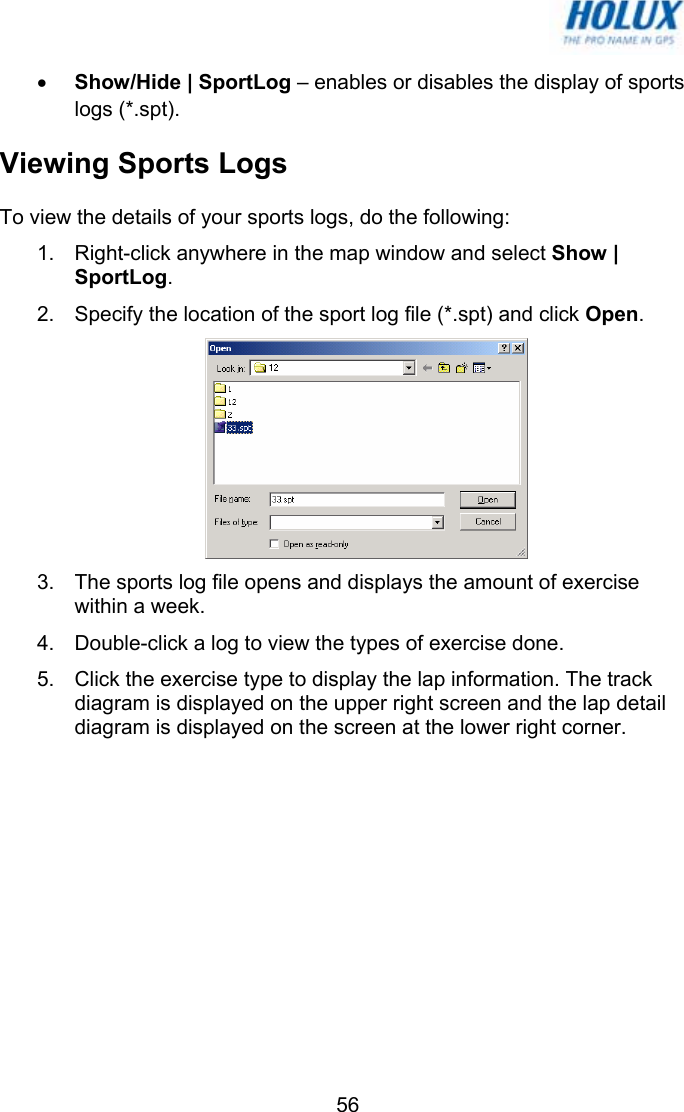   56• Show/Hide | SportLog – enables or disables the display of sports logs (*.spt). Viewing Sports Logs To view the details of your sports logs, do the following: 1.  Right-click anywhere in the map window and select Show | SportLog.  2.  Specify the location of the sport log file (*.spt) and click Open.  3.  The sports log file opens and displays the amount of exercise within a week. 4.  Double-click a log to view the types of exercise done. 5.  Click the exercise type to display the lap information. The track diagram is displayed on the upper right screen and the lap detail diagram is displayed on the screen at the lower right corner. 