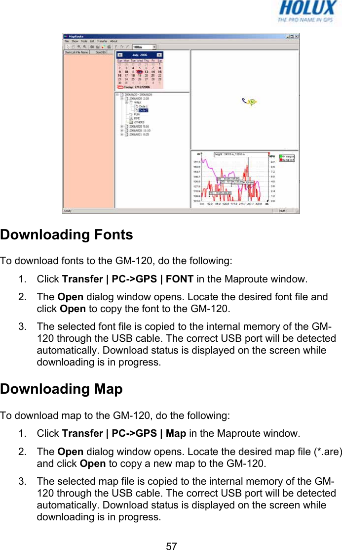   57 Downloading Fonts To download fonts to the GM-120, do the following: 1. Click Transfer | PC-&gt;GPS | FONT in the Maproute window. 2. The Open dialog window opens. Locate the desired font file and click Open to copy the font to the GM-120. 3.  The selected font file is copied to the internal memory of the GM-120 through the USB cable. The correct USB port will be detected automatically. Download status is displayed on the screen while downloading is in progress. Downloading Map To download map to the GM-120, do the following: 1. Click Transfer | PC-&gt;GPS | Map in the Maproute window. 2. The Open dialog window opens. Locate the desired map file (*.are) and click Open to copy a new map to the GM-120. 3.  The selected map file is copied to the internal memory of the GM-120 through the USB cable. The correct USB port will be detected automatically. Download status is displayed on the screen while downloading is in progress. 