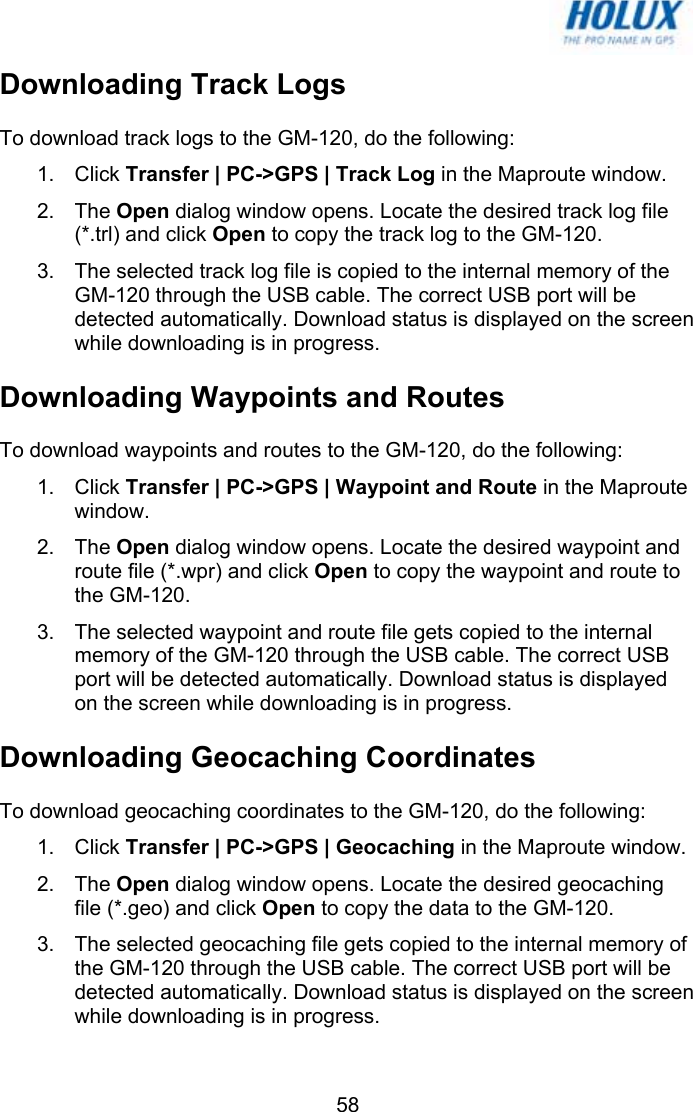   58Downloading Track Logs To download track logs to the GM-120, do the following: 1. Click Transfer | PC-&gt;GPS | Track Log in the Maproute window. 2. The Open dialog window opens. Locate the desired track log file (*.trl) and click Open to copy the track log to the GM-120. 3.  The selected track log file is copied to the internal memory of the GM-120 through the USB cable. The correct USB port will be detected automatically. Download status is displayed on the screen while downloading is in progress. Downloading Waypoints and Routes To download waypoints and routes to the GM-120, do the following: 1. Click Transfer | PC-&gt;GPS | Waypoint and Route in the Maproute window. 2. The Open dialog window opens. Locate the desired waypoint and route file (*.wpr) and click Open to copy the waypoint and route to the GM-120. 3.  The selected waypoint and route file gets copied to the internal memory of the GM-120 through the USB cable. The correct USB port will be detected automatically. Download status is displayed on the screen while downloading is in progress. Downloading Geocaching Coordinates To download geocaching coordinates to the GM-120, do the following: 1. Click Transfer | PC-&gt;GPS | Geocaching in the Maproute window. 2. The Open dialog window opens. Locate the desired geocaching file (*.geo) and click Open to copy the data to the GM-120. 3.  The selected geocaching file gets copied to the internal memory of the GM-120 through the USB cable. The correct USB port will be detected automatically. Download status is displayed on the screen while downloading is in progress. 