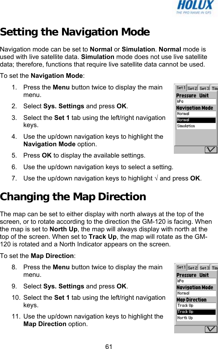   61Setting the Navigation Mode Navigation mode can be set to Normal or Simulation. Normal mode is used with live satellite data. Simulation mode does not use live satellite data; therefore, functions that require live satellite data cannot be used. To set the Navigation Mode: 1. Press the Menu button twice to display the main menu. 2. Select Sys. Settings and press OK. 3. Select the Set 1 tab using the left/right navigation keys. 4.  Use the up/down navigation keys to highlight the Navigation Mode option. 5. Press OK to display the available settings. 6.  Use the up/down navigation keys to select a setting. 7.  Use the up/down navigation keys to highlight √ and press OK. Changing the Map Direction The map can be set to either display with north always at the top of the screen, or to rotate according to the direction the GM-120 is facing. When the map is set to North Up, the map will always display with north at the top of the screen. When set to Track Up, the map will rotate as the GM-120 is rotated and a North Indicator appears on the screen.  To set the Map Direction: 8. Press the Menu button twice to display the main menu. 9. Select Sys. Settings and press OK. 10. Select the Set 1 tab using the left/right navigation keys. 11.  Use the up/down navigation keys to highlight the Map Direction option. 
