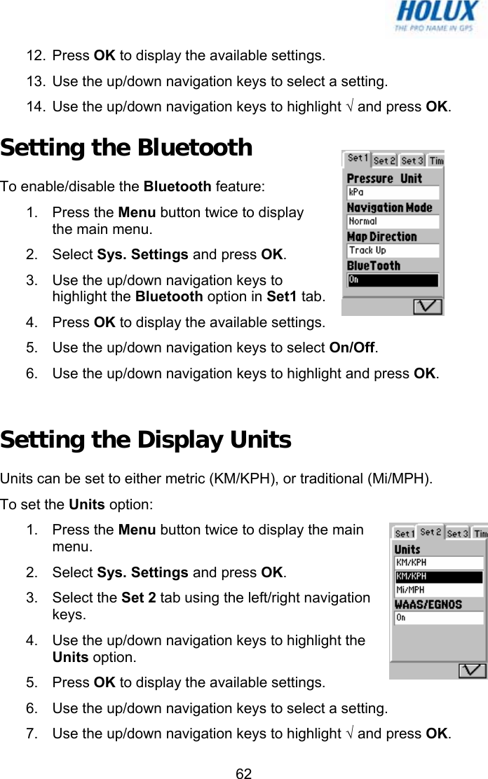   6212. Press OK to display the available settings. 13.  Use the up/down navigation keys to select a setting. 14.  Use the up/down navigation keys to highlight √ and press OK. Setting the Bluetooth  To enable/disable the Bluetooth feature: 1. Press the Menu button twice to display the main menu. 2. Select Sys. Settings and press OK. 3.  Use the up/down navigation keys to highlight the Bluetooth option in Set1 tab. 4. Press OK to display the available settings. 5.  Use the up/down navigation keys to select On/Off. 6.  Use the up/down navigation keys to highlight and press OK.  Setting the Display Units Units can be set to either metric (KM/KPH), or traditional (Mi/MPH).  To set the Units option: 1. Press the Menu button twice to display the main menu. 2. Select Sys. Settings and press OK. 3. Select the Set 2 tab using the left/right navigation keys. 4.  Use the up/down navigation keys to highlight the Units option. 5. Press OK to display the available settings. 6.  Use the up/down navigation keys to select a setting. 7.  Use the up/down navigation keys to highlight √ and press OK. 