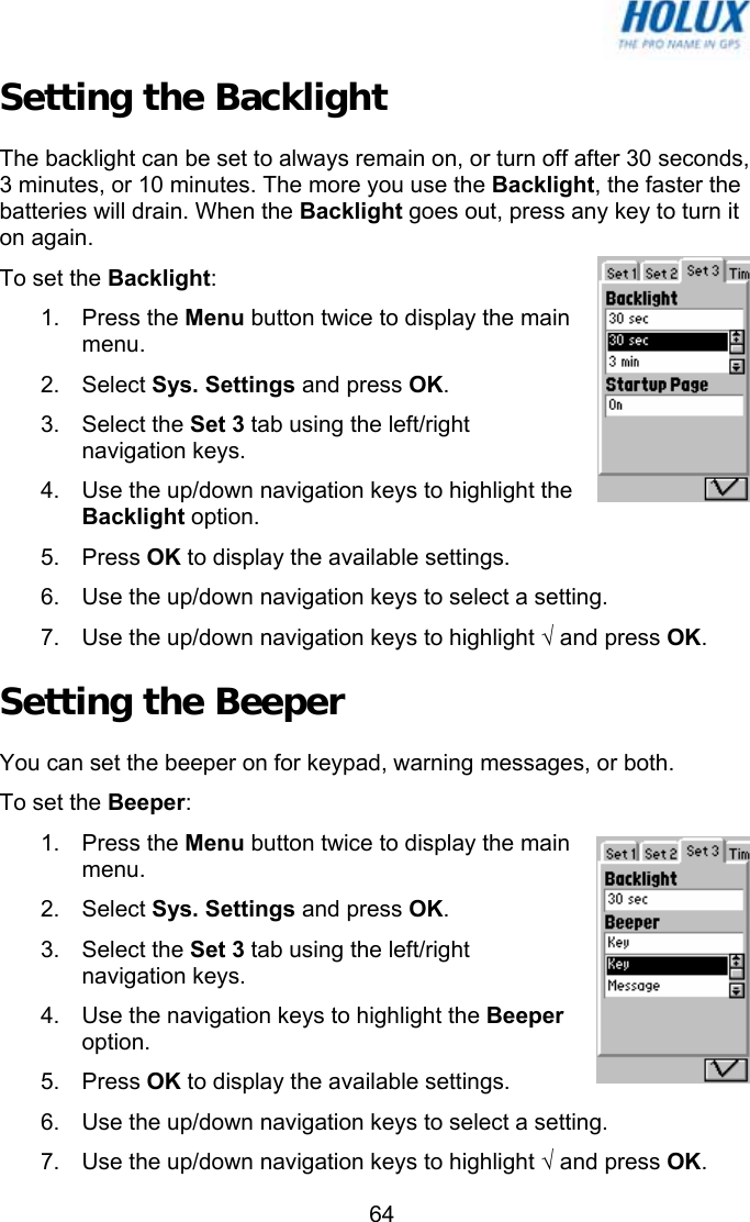   64Setting the Backlight The backlight can be set to always remain on, or turn off after 30 seconds, 3 minutes, or 10 minutes. The more you use the Backlight, the faster the batteries will drain. When the Backlight goes out, press any key to turn it on again. To set the Backlight: 1. Press the Menu button twice to display the main menu. 2. Select Sys. Settings and press OK. 3. Select the Set 3 tab using the left/right navigation keys. 4.  Use the up/down navigation keys to highlight the Backlight option. 5. Press OK to display the available settings. 6.  Use the up/down navigation keys to select a setting. 7.  Use the up/down navigation keys to highlight √ and press OK. Setting the Beeper You can set the beeper on for keypad, warning messages, or both. To set the Beeper: 1. Press the Menu button twice to display the main menu. 2. Select Sys. Settings and press OK. 3. Select the Set 3 tab using the left/right navigation keys. 4.  Use the navigation keys to highlight the Beeper option. 5. Press OK to display the available settings. 6.  Use the up/down navigation keys to select a setting. 7.  Use the up/down navigation keys to highlight √ and press OK. 