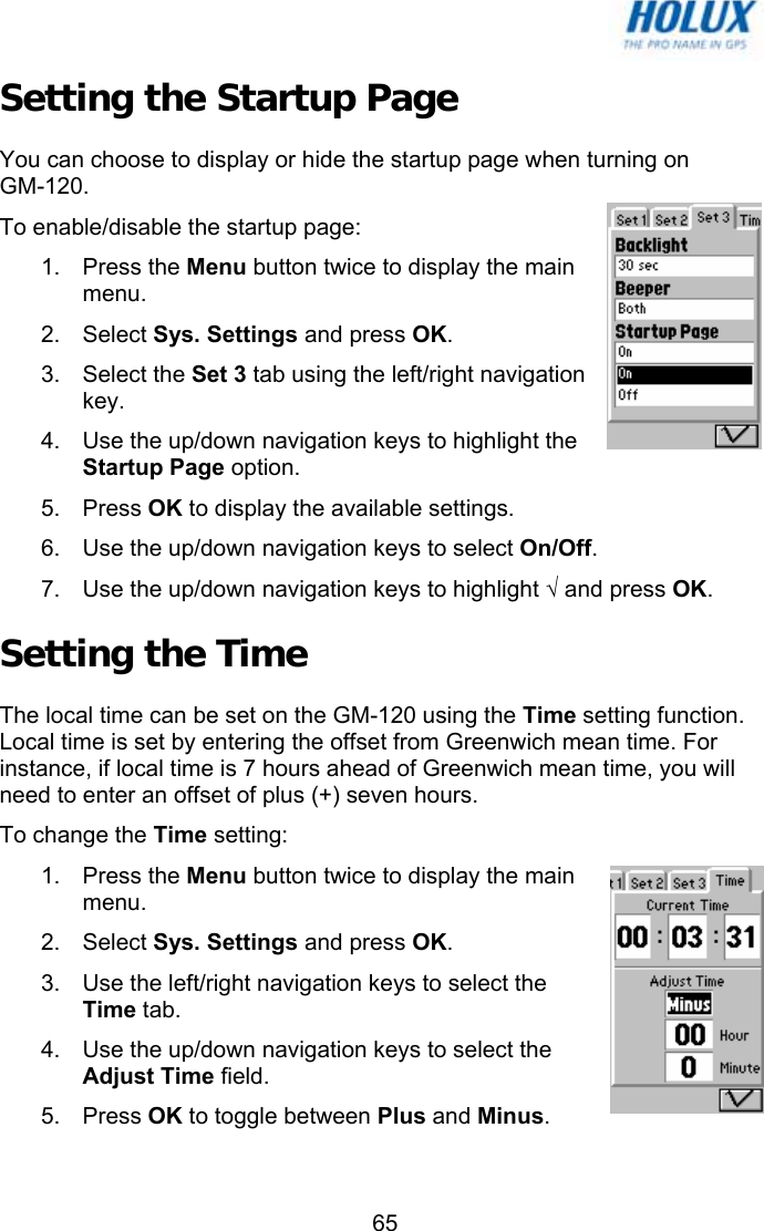   65Setting the Startup Page You can choose to display or hide the startup page when turning on  GM-120. To enable/disable the startup page: 1. Press the Menu button twice to display the main menu. 2. Select Sys. Settings and press OK. 3. Select the Set 3 tab using the left/right navigation key. 4.  Use the up/down navigation keys to highlight the Startup Page option. 5. Press OK to display the available settings. 6.  Use the up/down navigation keys to select On/Off. 7.  Use the up/down navigation keys to highlight √ and press OK. Setting the Time The local time can be set on the GM-120 using the Time setting function. Local time is set by entering the offset from Greenwich mean time. For instance, if local time is 7 hours ahead of Greenwich mean time, you will need to enter an offset of plus (+) seven hours. To change the Time setting: 1. Press the Menu button twice to display the main menu. 2. Select Sys. Settings and press OK. 3.  Use the left/right navigation keys to select the Time tab. 4.  Use the up/down navigation keys to select the Adjust Time field. 5. Press OK to toggle between Plus and Minus. 