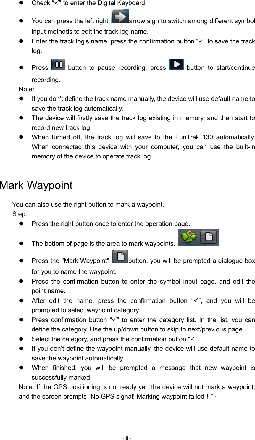 - 8 -   Check “” to enter the Digital Keyboard.     You can press the left right  arrow sign to switch among different symbol input methods to edit the track log name.   Enter the track log’s name, press the confirmation button “” to save the track log.   Press    button  to  pause  recording;  press    button  to  start/continue recording. Note:   If you don’t define the track name manually, the device will use default name to save the track log automatically.   The device will firstly save the track log existing in memory, and then start to record new track log.   When  turned  off,  the  track  log  will  save  to  the  FunTrek  130  automatically. When  connected  this  device  with  your  computer,  you  can  use  the  built-in memory of the device to operate track log.  Mark Waypoint You can also use the right button to mark a waypoint. Step:   Press the right button once to enter the operation page.     The bottom of page is the area to mark waypoints.       Press the &quot;Mark Waypoint&quot;  button, you will be prompted a dialogue box for you to name the waypoint.   Press  the  confirmation  button  to  enter  the  symbol  input  page,  and  edit  the point name.   After  edit  the  name,  press  the  confirmation  button  “”,  and  you  will  be prompted to select waypoint category.   Press  confirmation  button  “”  to  enter  the  category  list.  In  the  list,  you  can define the category. Use the up/down button to skip to next/previous page.   Select the category, and press the confirmation button “”.   If you don’t define the waypoint manually, the device will use default name to save the waypoint automatically.   When  finished,  you  will  be  prompted  a  message  that  new  waypoint  is successfully marked. Note: If the GPS positioning is not ready yet, the device will not mark a waypoint, and the screen prompts “No GPS signal! Marking waypoint failed！”。 