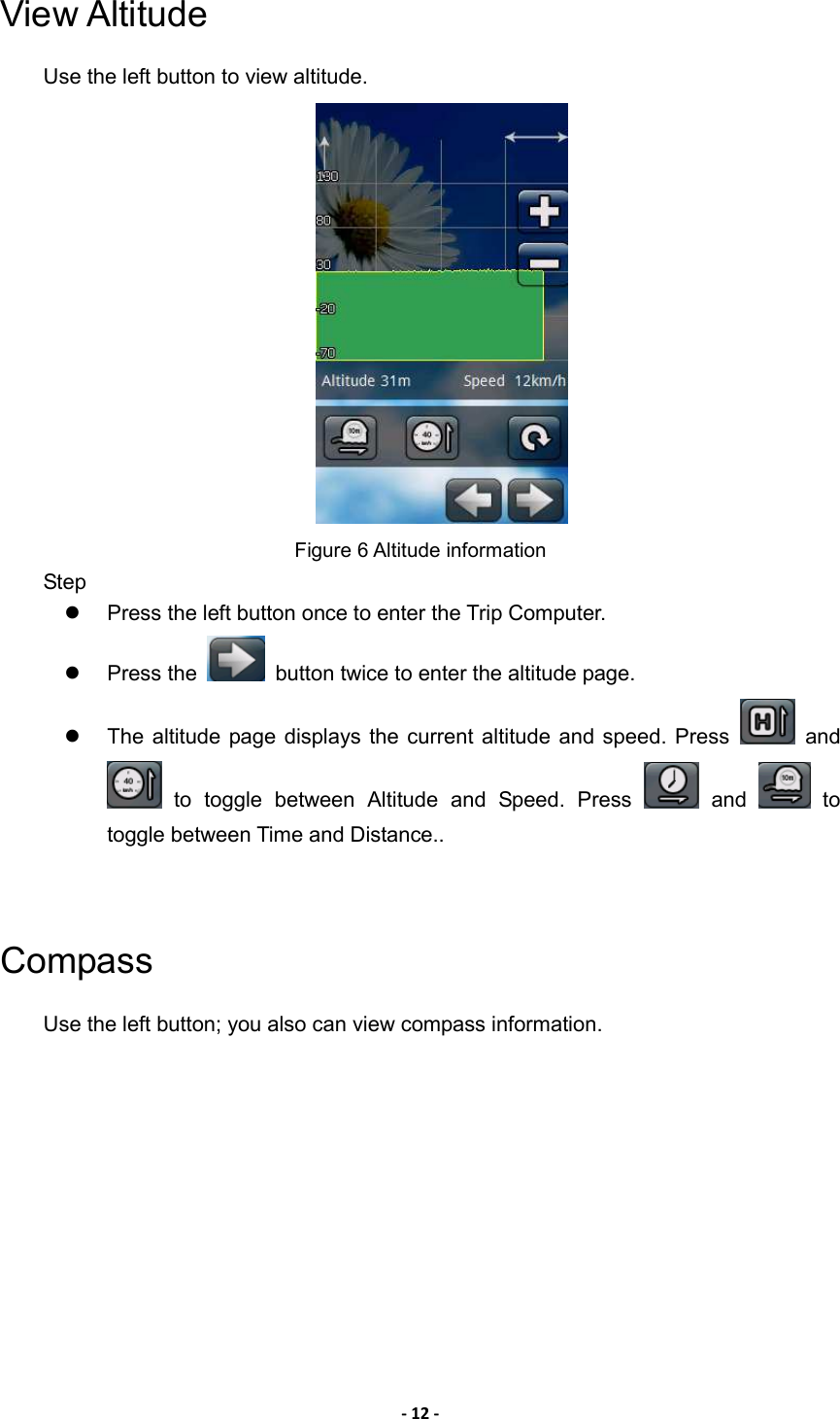 - 12 - View Altitude   Use the left button to view altitude.  Figure 6 Altitude information Step   Press the left button once to enter the Trip Computer.   Press the    button twice to enter the altitude page.     The altitude page displays the  current altitude  and speed. Press    and   to  toggle  between  Altitude  and  Speed.  Press    and    to toggle between Time and Distance..     Compass Use the left button; you also can view compass information. 