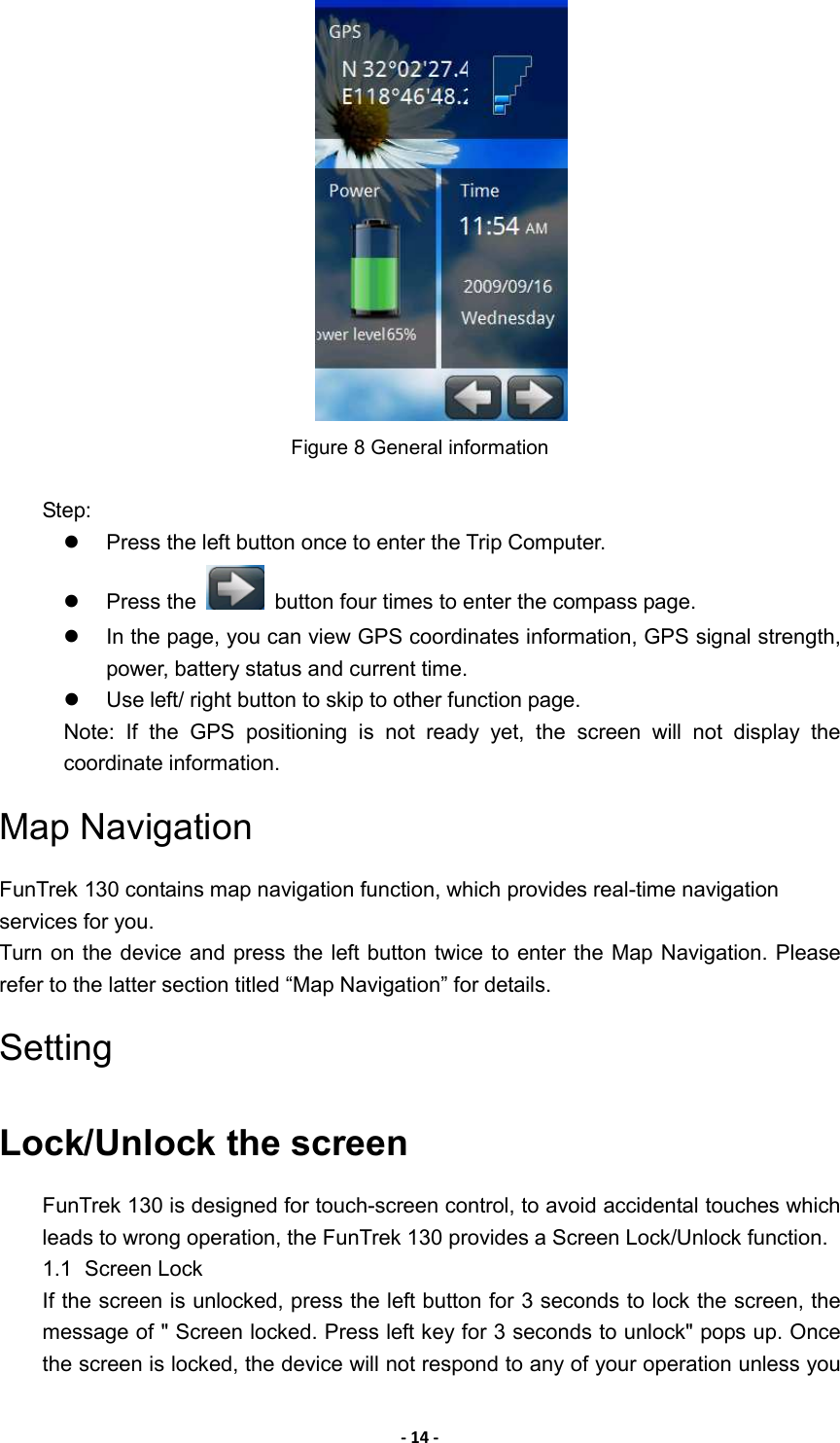- 14 -  Figure 8 General information  Step:   Press the left button once to enter the Trip Computer.   Press the    button four times to enter the compass page.   In the page, you can view GPS coordinates information, GPS signal strength, power, battery status and current time.   Use left/ right button to skip to other function page. Note:  If  the  GPS  positioning  is  not  ready  yet,  the  screen  will  not  display  the coordinate information. Map Navigation FunTrek 130 contains map navigation function, which provides real-time navigation services for you. Turn on the device and press the left button twice to enter the Map Navigation. Please refer to the latter section titled “Map Navigation” for details. Setting Lock/Unlock the screen FunTrek 130 is designed for touch-screen control, to avoid accidental touches which leads to wrong operation, the FunTrek 130 provides a Screen Lock/Unlock function. 1.1  Screen Lock   If the screen is unlocked, press the left button for 3 seconds to lock the screen, the message of &quot; Screen locked. Press left key for 3 seconds to unlock&quot; pops up. Once the screen is locked, the device will not respond to any of your operation unless you 
