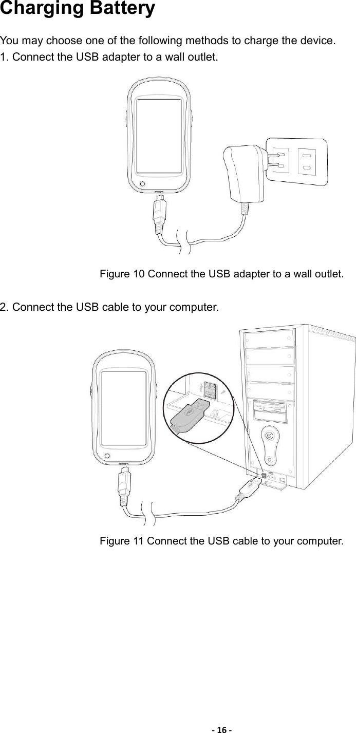- 16 -  Charging Battery   You may choose one of the following methods to charge the device. 1. Connect the USB adapter to a wall outlet.    Figure 10 Connect the USB adapter to a wall outlet.  2. Connect the USB cable to your computer.  Figure 11 Connect the USB cable to your computer.   