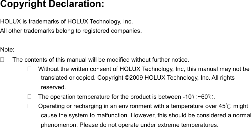 Copyright Declaration: HOLUX is trademarks of HOLUX Technology, Inc. All other trademarks belong to registered companies.  Note:  The contents of this manual will be modified without further notice.  Without the written consent of HOLUX Technology, Inc, this manual may not be translated or copied. Copyright ©2009 HOLUX Technology, Inc. All rights reserved.  The operation temperature for the product is between -10℃~60℃.  Operating or recharging in an environment with a temperature over 45℃ might cause the system to malfunction. However, this should be considered a normal phenomenon. Please do not operate under extreme temperatures. 