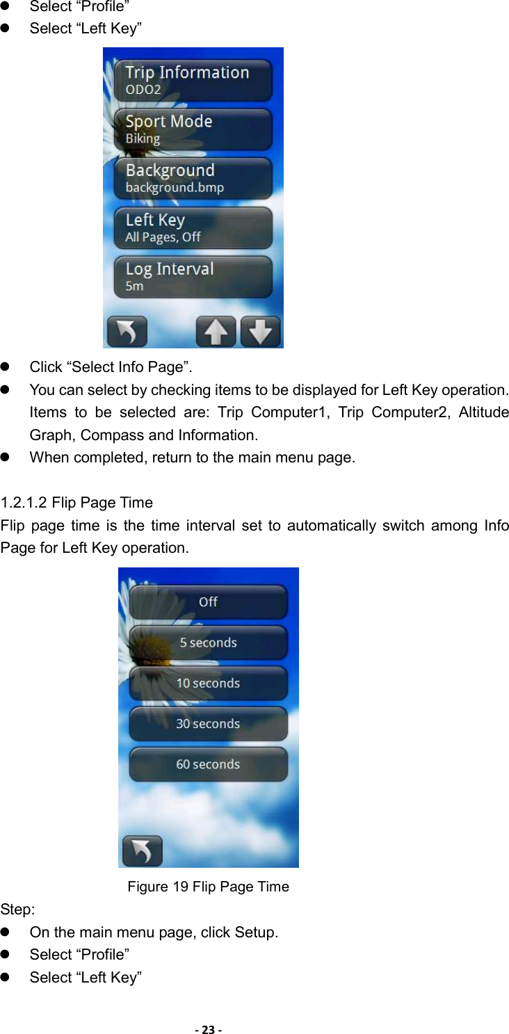 - 23 -   Select “Profile”   Select “Left Key”      Click “Select Info Page”.   You can select by checking items to be displayed for Left Key operation. Items  to  be  selected  are:  Trip  Computer1,  Trip  Computer2,  Altitude Graph, Compass and Information.   When completed, return to the main menu page.  1.2.1.2 Flip Page Time Flip  page  time  is  the  time  interval  set  to  automatically switch  among  Info Page for Left Key operation.  Figure 19 Flip Page Time Step:   On the main menu page, click Setup.   Select “Profile”   Select “Left Key”   