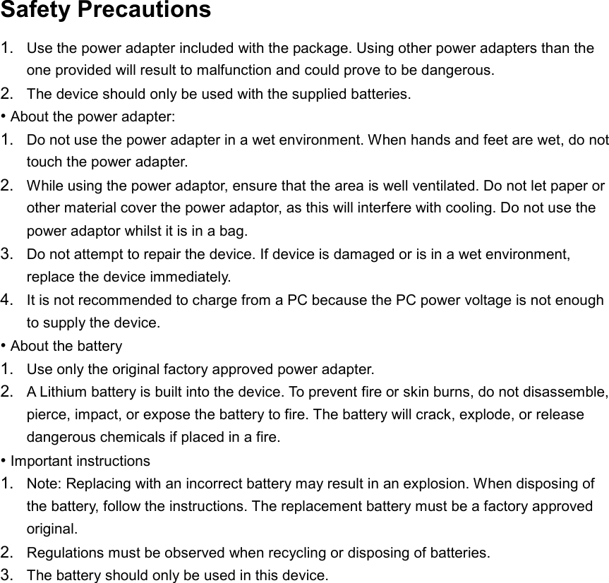  Safety Precautions 1. Use the power adapter included with the package. Using other power adapters than the one provided will result to malfunction and could prove to be dangerous. 2. The device should only be used with the supplied batteries. • About the power adapter: 1. Do not use the power adapter in a wet environment. When hands and feet are wet, do not touch the power adapter. 2. While using the power adaptor, ensure that the area is well ventilated. Do not let paper or other material cover the power adaptor, as this will interfere with cooling. Do not use the power adaptor whilst it is in a bag. 3. Do not attempt to repair the device. If device is damaged or is in a wet environment, replace the device immediately. 4. It is not recommended to charge from a PC because the PC power voltage is not enough to supply the device. • About the battery 1. Use only the original factory approved power adapter. 2. A Lithium battery is built into the device. To prevent fire or skin burns, do not disassemble, pierce, impact, or expose the battery to fire. The battery will crack, explode, or release dangerous chemicals if placed in a fire. • Important instructions 1. Note: Replacing with an incorrect battery may result in an explosion. When disposing of the battery, follow the instructions. The replacement battery must be a factory approved original. 2. Regulations must be observed when recycling or disposing of batteries. 3. The battery should only be used in this device.  