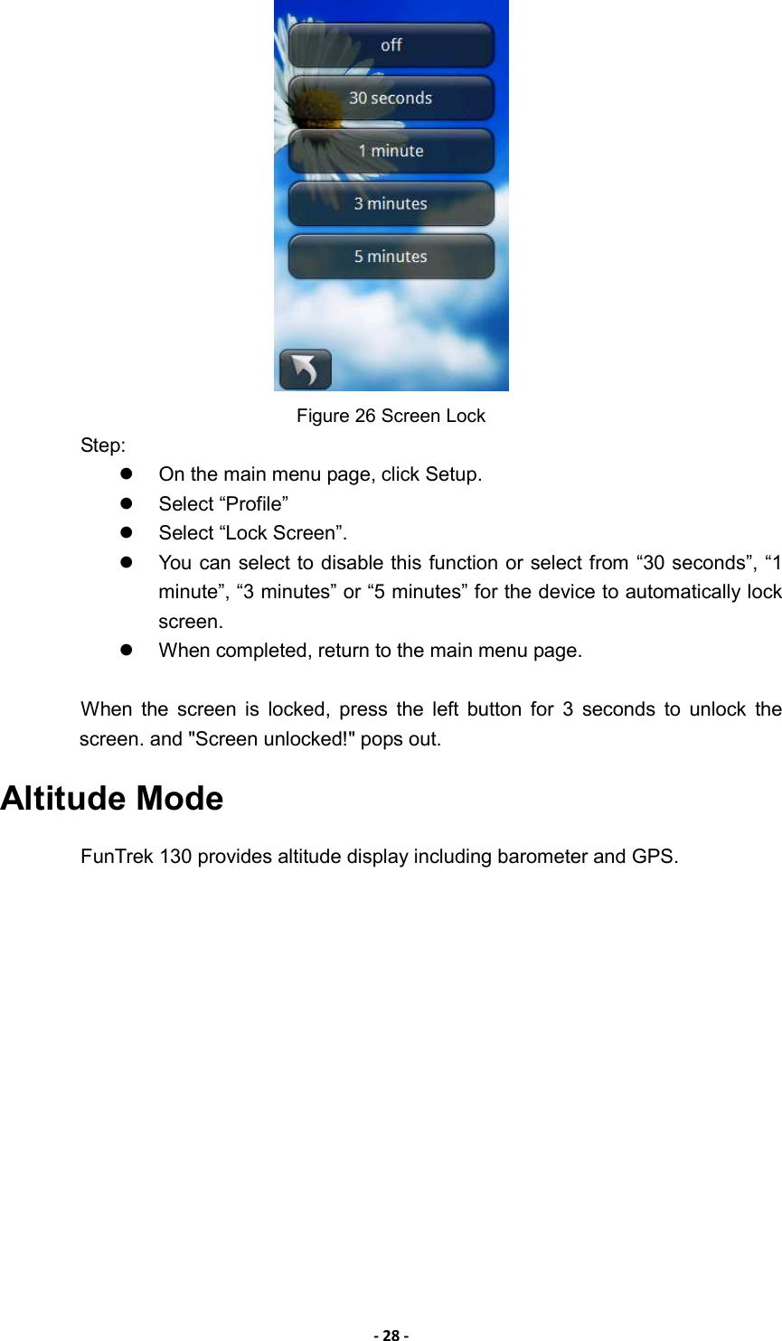 - 28 -  Figure 26 Screen Lock Step:   On the main menu page, click Setup.   Select “Profile”   Select “Lock Screen”.     You can select to disable this function or select from “30 seconds”, “1 minute”, “3 minutes” or “5 minutes” for the device to automatically lock screen.     When completed, return to the main menu page.  When  the  screen  is  locked,  press  the  left  button  for  3  seconds  to  unlock  the screen. and &quot;Screen unlocked!&quot; pops out. Altitude Mode FunTrek 130 provides altitude display including barometer and GPS.   