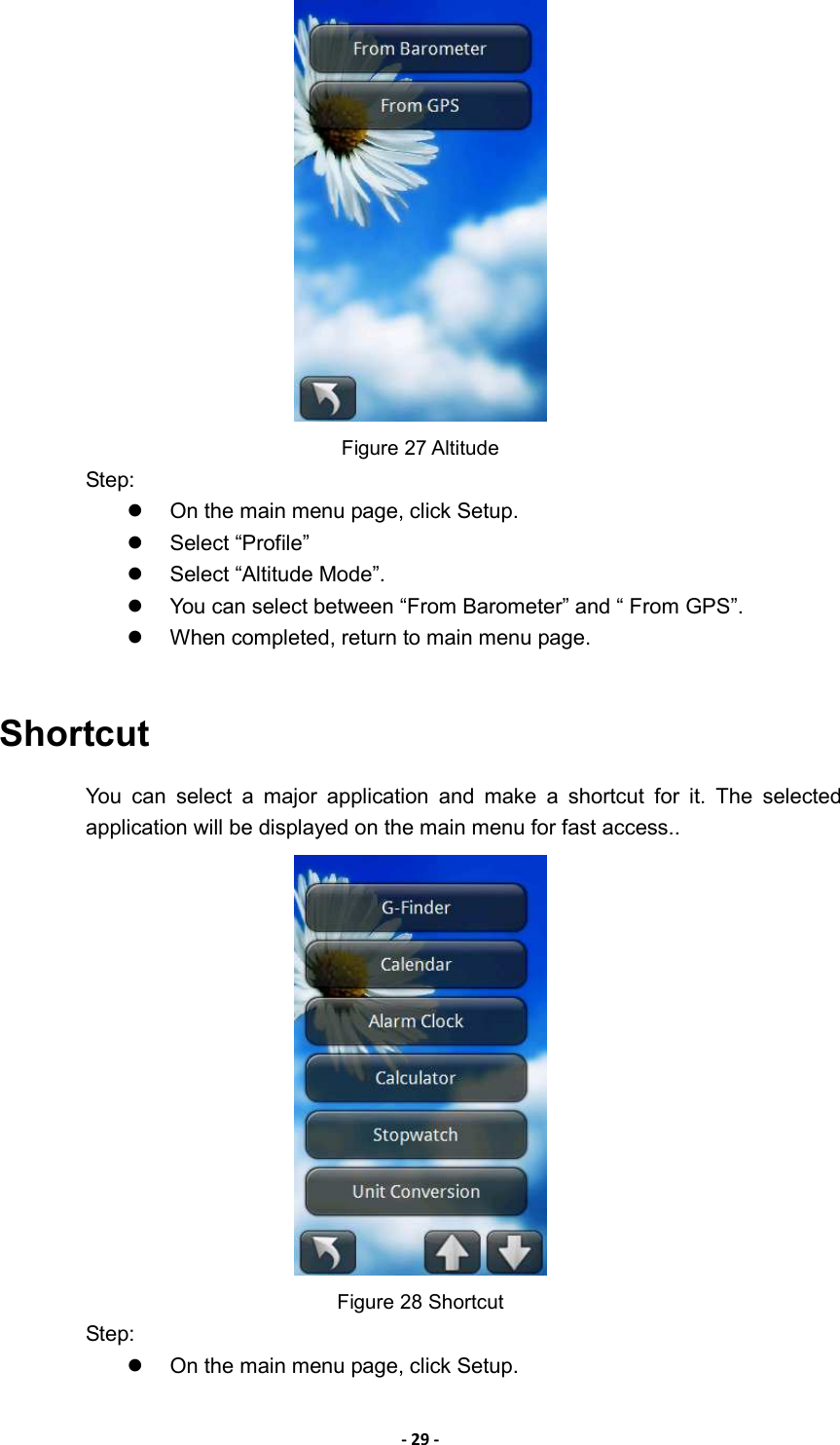 - 29 -  Figure 27 Altitude Step:   On the main menu page, click Setup.   Select “Profile”   Select “Altitude Mode”.     You can select between “From Barometer” and “ From GPS”.   When completed, return to main menu page.  Shortcut You  can  select  a  major  application  and  make  a  shortcut  for  it.  The  selected application will be displayed on the main menu for fast access..    Figure 28 Shortcut Step:   On the main menu page, click Setup. 