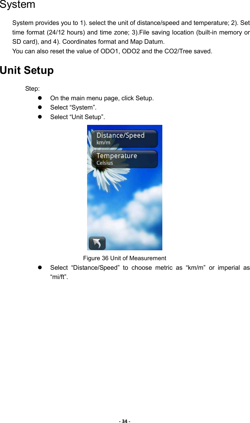 - 34 - System System provides you to 1). select the unit of distance/speed and temperature; 2). Set time format (24/12 hours) and time zone; 3).File saving location (built-in memory or SD card), and 4). Coordinates format and Map Datum.   You can also reset the value of ODO1, ODO2 and the CO2/Tree saved. Unit Setup Step:   On the main menu page, click Setup.   Select “System”.   Select “Unit Setup”.    Figure 36 Unit of Measurement   Select  “Distance/Speed”  to  choose  metric  as  “km/m”  or  imperial  as “mi/ft”.  