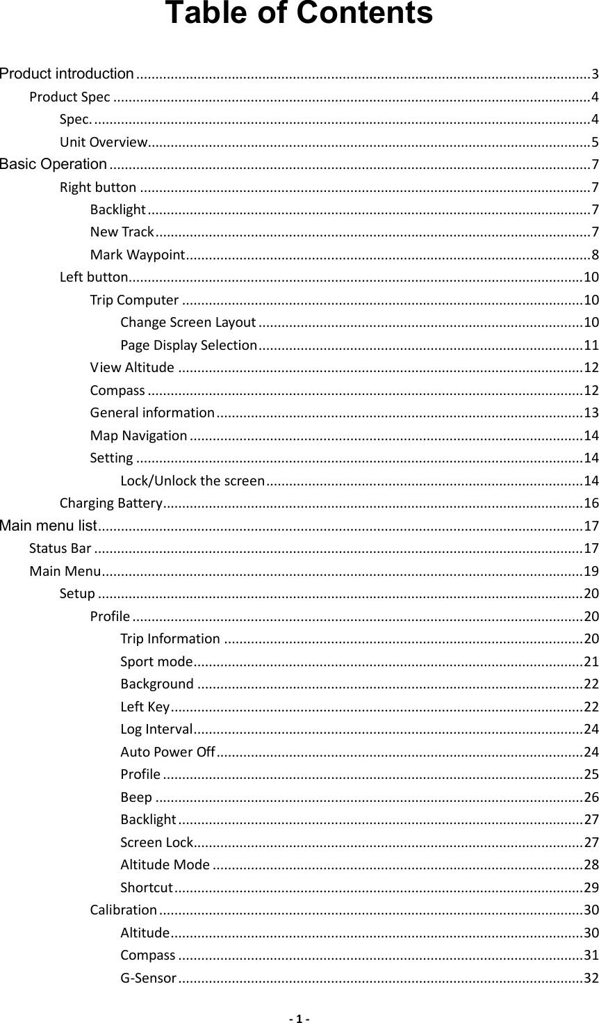 - 1 - Table of Contents Product introduction.......................................................................................................................3 Product Spec .............................................................................................................................4 Spec...................................................................................................................................4 Unit Overview....................................................................................................................5 Basic Operation ..............................................................................................................................7 Right button ......................................................................................................................7 Backlight....................................................................................................................7 New Track..................................................................................................................7 Mark Waypoint..........................................................................................................8 Left button.......................................................................................................................10 Trip Computer .........................................................................................................10 Change Screen Layout .....................................................................................10 Page Display Selection.....................................................................................11 View Altitude ..........................................................................................................12 Compass ..................................................................................................................12 General information................................................................................................13 Map Navigation .......................................................................................................14 Setting .....................................................................................................................14 Lock/Unlock the screen...................................................................................14 Charging Battery..............................................................................................................16 Main menu list...............................................................................................................................17 Status Bar ................................................................................................................................17 Main Menu..............................................................................................................................19 Setup ...............................................................................................................................20 Profile ......................................................................................................................20 Trip Information ..............................................................................................20 Sport mode......................................................................................................21 Background .....................................................................................................22 Left Key............................................................................................................22 Log Interval......................................................................................................24 Auto Power Off................................................................................................24 Profile ..............................................................................................................25 Beep ................................................................................................................26 Backlight..........................................................................................................27 Screen Lock......................................................................................................27 Altitude Mode .................................................................................................28 Shortcut...........................................................................................................29 Calibration...............................................................................................................30 Altitude............................................................................................................30 Compass ..........................................................................................................31 G-Sensor..........................................................................................................32 