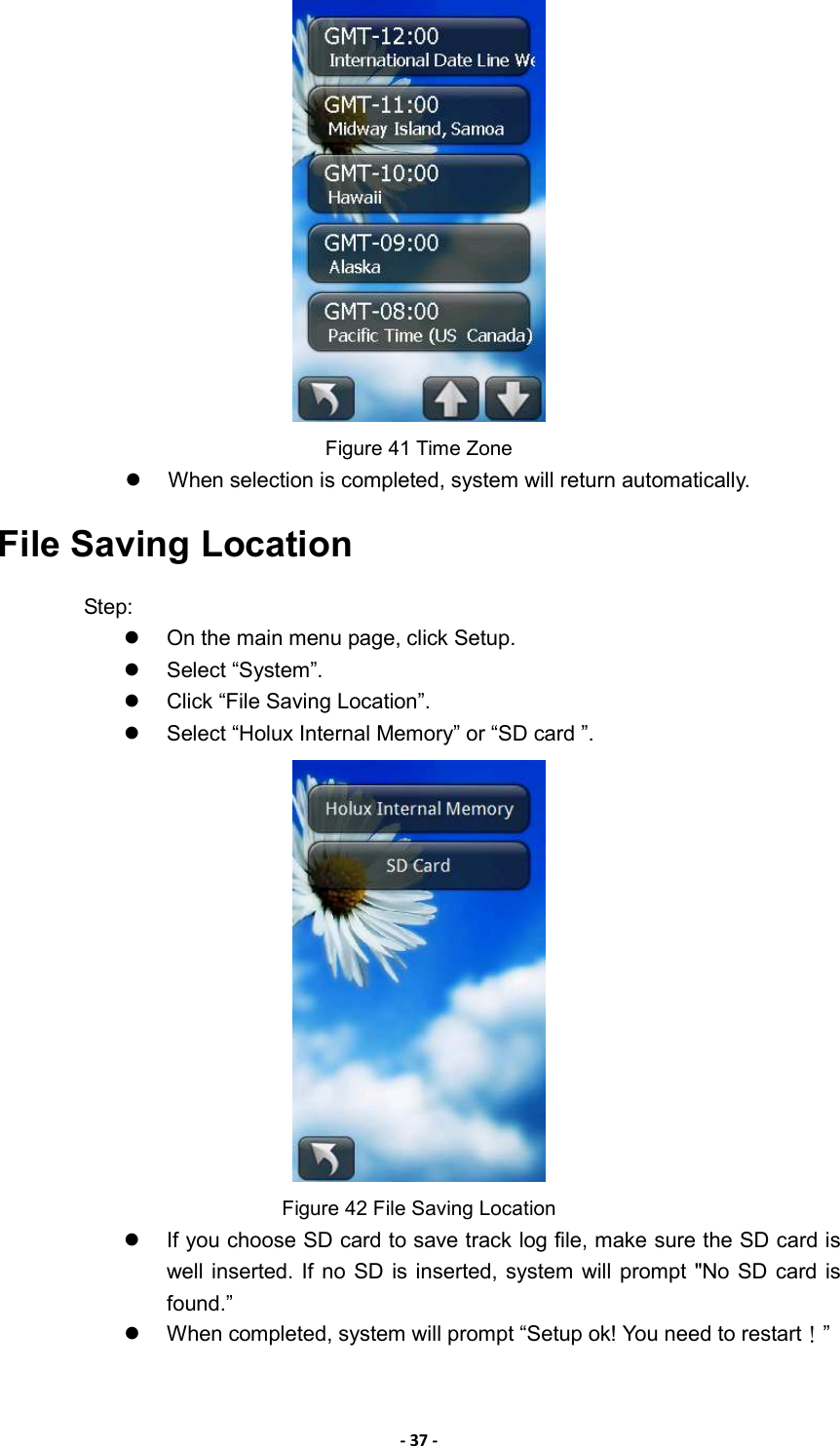 - 37 -  Figure 41 Time Zone   When selection is completed, system will return automatically. File Saving Location Step:   On the main menu page, click Setup.   Select “System”.   Click “File Saving Location”.   Select “Holux Internal Memory” or “SD card ”.    Figure 42 File Saving Location   If you choose SD card to save track log file, make sure the SD card is well inserted. If  no  SD is inserted, system  will prompt &quot;No SD  card is found.”   When completed, system will prompt “Setup ok! You need to restart！”  