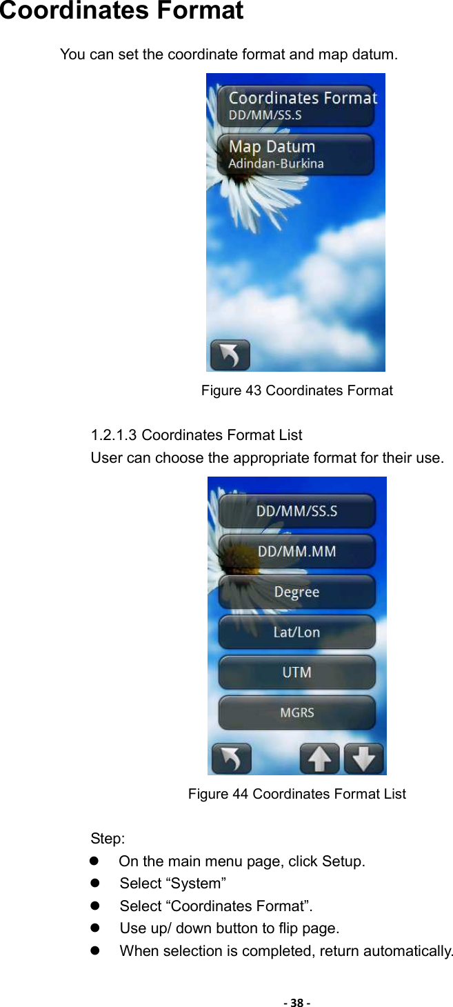 - 38 - Coordinates Format You can set the coordinate format and map datum.    Figure 43 Coordinates Format  1.2.1.3 Coordinates Format List User can choose the appropriate format for their use.    Figure 44 Coordinates Format List  Step:   On the main menu page, click Setup.   Select “System”   Select “Coordinates Format”.     Use up/ down button to flip page.   When selection is completed, return automatically. 