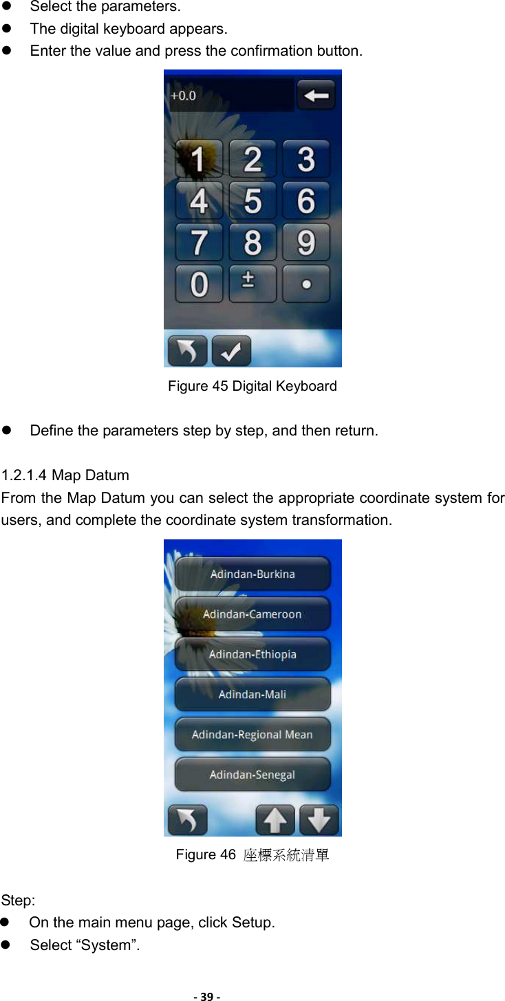 - 39 -    Select the parameters.     The digital keyboard appears.     Enter the value and press the confirmation button.  Figure 45 Digital Keyboard    Define the parameters step by step, and then return.  1.2.1.4 Map Datum From the Map Datum you can select the appropriate coordinate system for users, and complete the coordinate system transformation.  Figure 46  座標系統清單  Step:   On the main menu page, click Setup.   Select “System”.   
