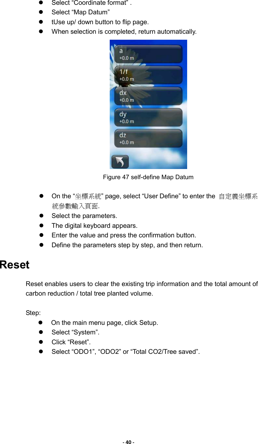 - 40 -   Select “Coordinate format” .     Select “Map Datum”     tUse up/ down button to flip page.   When selection is completed, return automatically.  Figure 47 self-define Map Datum    On the “坐標系統” page, select “User Define” to enter the  自定義坐標系統參數輸入頁面.   Select the parameters.     The digital keyboard appears.     Enter the value and press the confirmation button.   Define the parameters step by step, and then return. Reset Reset enables users to clear the existing trip information and the total amount of carbon reduction / total tree planted volume.  Step:   On the main menu page, click Setup.   Select “System”.   Click “Reset”.     Select “ODO1”, “ODO2” or “Total CO2/Tree saved”. 