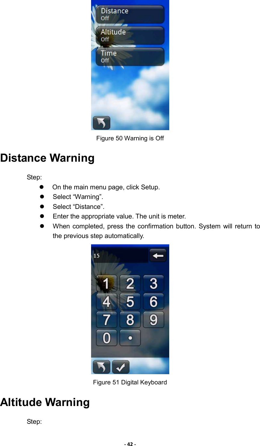 - 42 -  Figure 50 Warning is Off Distance Warning Step:   On the main menu page, click Setup.   Select “Warning”.   Select “Distance”.     Enter the appropriate value. The unit is meter.     When completed, press the confirmation button. System  will return  to the previous step automatically.  Figure 51 Digital Keyboard Altitude Warning Step: 
