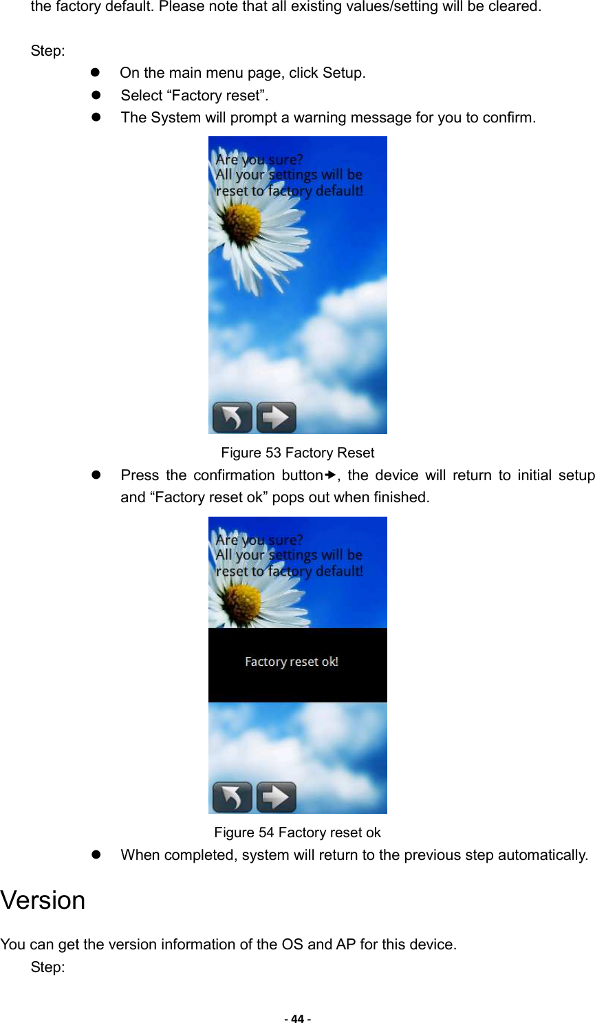 - 44 - the factory default. Please note that all existing values/setting will be cleared.    Step:   On the main menu page, click Setup.   Select “Factory reset”.   The System will prompt a warning message for you to confirm.      Figure 53 Factory Reset   Press  the  confirmation  button,  the  device  will  return  to  initial  setup and “Factory reset ok” pops out when finished.  Figure 54 Factory reset ok   When completed, system will return to the previous step automatically. Version You can get the version information of the OS and AP for this device.   Step: 